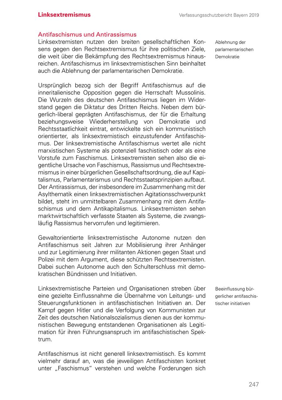 Linksextremismus Verfassungsschutzbericht Bayern 2019 Antifaschismus und Antirassismus Linksextremisten nutzen den breiten gesellschaftlichen KonAblehnung der sens gegen den Rechtsextremismus für ihre politischen Ziele, parlamentarischen die weit über die Bekämpfung des Rechtsextremismus hinausDemokratie reichen. Antifaschismus im linksextremistischen Sinn beinhaltet auch die Ablehnung der parlamentarischen Demokratie. Ursprünglich bezog sich der Begriff Antifaschismus auf die inneritalienische Opposition gegen die Herrschaft Mussolinis. Die Wurzeln des deutschen Antifaschismus liegen im Widerstand gegen die Diktatur des Dritten Reichs. Neben dem bürgerlich-liberal geprägten Antifaschismus, der für die Erhaltung beziehungsweise Wiederherstellung von Demokratie und Rechtsstaatlichkeit eintrat, entwickelte sich ein kommunistisch orientierter, als linksextremistisch einzustufender Antifaschismus. Der linksextremistische Antifaschismus wertet alle nicht marxistischen Systeme als potenziell faschistisch oder als eine Vorstufe zum Faschismus. Linksextremisten sehen also die eigentliche Ursache von Faschismus, Rassismus und Rechtsextremismus in einer bürgerlichen Gesellschaftsordnung, die auf Kapitalismus, Parlamentarismus und Rechtsstaatsprinzipien aufbaut. Der Antirassismus, der insbesondere im Zusammenhang mit der Asylthematik einen linksextremistischen Agitationsschwerpunkt bildet, steht im unmittelbaren Zusammenhang mit dem Antifaschismus und dem Antikapitalismus. Linksextremisten sehen marktwirtschaftlich verfasste Staaten als Systeme, die zwangsläufig Rassismus hervorrufen und legitimieren. Gewaltorientierte linksextremistische Autonome nutzen den Antifaschismus seit Jahren zur Mobilisierung ihrer Anhänger und zur Legitimierung ihrer militanten Aktionen gegen Staat und Polizei mit dem Argument, diese schützten Rechtsextremisten. Dabei suchen Autonome auch den Schulterschluss mit demokratischen Bündnissen und Initiativen. Linksextremistische Parteien und Organisationen streben über Beeinflussung büreine gezielte Einflussnahme die Übernahme von Leitungsund gerlicher antifaschisSteuerungsfunktionen in antifaschistischen Initiativen an. Der tischer initiativen Kampf gegen Hitler und die Verfolgung von Kommunisten zur Zeit des deutschen Nationalsozialismus dienen aus der kommunistischen Bewegung entstandenen Organisationen als Legitimation für ihren Führungsanspruch im antifaschistischen Spektrum. Antifaschismus ist nicht generell linksextremistisch. Es kommt vielmehr darauf an, was die jeweiligen Antifaschisten konkret unter "Faschismus" verstehen und welche Forderungen sich 247