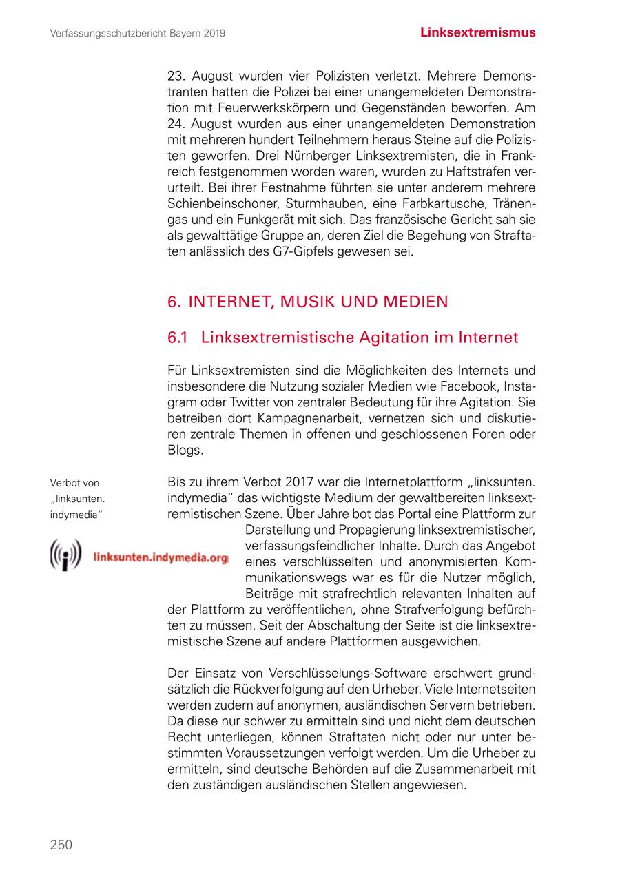 Verfassungsschutzbericht Bayern 2019 Linksextremismus 23. August wurden vier Polizisten verletzt. Mehrere Demons tranten hatten die Polizei bei einer unangemeldeten Demonstration mit Feuerwerkskörpern und Gegenständen beworfen. Am 24. August wurden aus einer unangemeldeten Demonstration mit mehreren hundert Teilnehmern heraus Steine auf die Polizisten geworfen. Drei Nürnberger Linksextremisten, die in Frankreich festgenommen worden waren, wurden zu Haftstrafen verurteilt. Bei ihrer Festnahme führten sie unter anderem mehrere Schienbeinschoner, Sturmhauben, eine Farbkartusche, Tränengas und ein Funkgerät mit sich. Das französische Gericht sah sie als gewalttätige Gruppe an, deren Ziel die Begehung von Straftaten anlässlich des G7-Gipfels gewesen sei. 6. INTERNET, MUSIK UND MEDIEN 6.1 Linksextremistische Agitation im Internet Für Linksextremisten sind die Möglichkeiten des Internets und insbesondere die Nutzung sozialer Medien wie Facebook, Insta gram oder Twitter von zentraler Bedeutung für ihre Agitation. Sie betreiben dort Kampagnenarbeit, vernetzen sich und diskutieren zentrale Themen in offenen und geschlossenen Foren oder Blogs. Verbot von Bis zu ihrem Verbot 2017 war die Internetplattform "linksunten. "linksunten. indymedia" das wichtigste Medium der gewaltbereiten linksextindymedia" remistischen Szene. Über Jahre bot das Portal eine Plattform zur Darstellung und Propagierung linksextremistischer, verfassungsfeindlicher Inhalte. Durch das Angebot eines verschlüsselten und anonymisierten Kommunikationswegs war es für die Nutzer möglich, Beiträge mit strafrechtlich relevanten Inhalten auf der Plattform zu veröffentlichen, ohne Strafverfolgung befürchten zu müssen. Seit der Abschaltung der Seite ist die linksextremistische Szene auf andere Plattformen ausgewichen. Der Einsatz von Verschlüsselungs-Software erschwert grundsätzlich die Rückverfolgung auf den Urheber. Viele Internetseiten werden zudem auf anonymen, ausländischen Servern betrieben. Da diese nur schwer zu ermitteln sind und nicht dem deutschen Recht unterliegen, können Straftaten nicht oder nur unter bestimmten Voraussetzungen verfolgt werden. Um die Urheber zu ermitteln, sind deutsche Behörden auf die Zusammenarbeit mit den zuständigen ausländischen Stellen angewiesen. 250