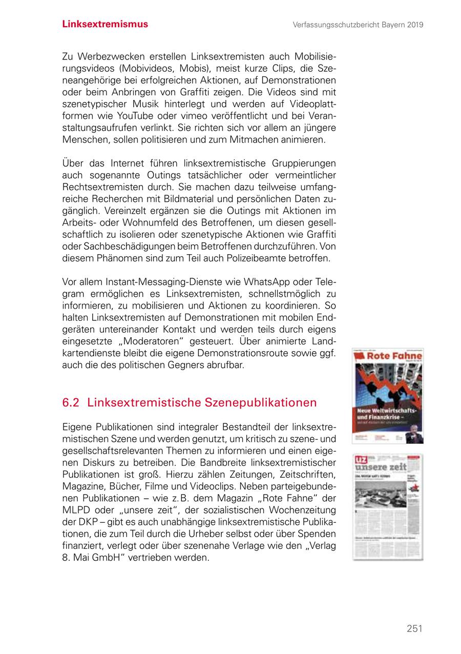 Linksextremismus Verfassungsschutzbericht Bayern 2019 Zu Werbezwecken erstellen Linksextremisten auch Mobilisierungsvideos (Mobivideos, Mobis), meist kurze Clips, die Szeneangehörige bei erfolgreichen Aktionen, auf Demonstrationen oder beim Anbringen von Graffiti zeigen. Die Videos sind mit szenetypischer Musik hinterlegt und werden auf Videoplatt formen wie YouTube oder vimeo veröffentlicht und bei Veranstaltungsaufrufen verlinkt. Sie richten sich vor allem an jüngere Menschen, sollen politisieren und zum Mitmachen animieren. Über das Internet führen linksextremistische Gruppierungen auch sogenannte Outings tatsächlicher oder vermeintlicher Rechtsextremisten durch. Sie machen dazu teilweise umfangreiche Recherchen mit Bildmaterial und persönlichen Daten zugänglich. Vereinzelt ergänzen sie die Outings mit Aktionen im Arbeitsoder Wohnumfeld des Betroffenen, um diesen gesellschaftlich zu isolieren oder szenetypische Aktionen wie Graffiti oder Sachbeschädigungen beim Betroffenen durchzuführen. Von diesem Phänomen sind zum Teil auch Polizeibeamte betroffen. Vor allem Instant-Messaging-Dienste wie WhatsApp oder Tele gram ermöglichen es Linksextremisten, schnellstmöglich zu informieren, zu mobilisieren und Aktionen zu koordinieren. So halten Linksextremisten auf Demonstrationen mit mobilen Endgeräten untereinander Kontakt und werden teils durch eigens eingesetzte "Moderatoren" gesteuert. Über animierte Landkartendienste bleibt die eigene Demonstrationsroute sowie ggf. auch die des politischen Gegners abrufbar. 6.2 Linksextremistische Szenepublikationen Eigene Publikationen sind integraler Bestandteil der linksextremistischen Szene und werden genutzt, um kritisch zu szeneund gesellschaftsrelevanten Themen zu informieren und einen eigenen Diskurs zu betreiben. Die Bandbreite linksextremistischer Publikationen ist groß. Hierzu zählen Zeitungen, Zeitschriften, Magazine, Bücher, Filme und Videoclips. Neben parteigebundenen Publikationen - wie z. B. dem Magazin "Rote Fahne" der MLPD oder "unsere zeit", der sozialistischen Wochenzeitung der DKP - gibt es auch unabhängige linksextremistische Publikationen, die zum Teil durch die Urheber selbst oder über Spenden finanziert, verlegt oder über szenenahe Verlage wie den "Verlag 8. Mai GmbH" vertrieben werden. 251