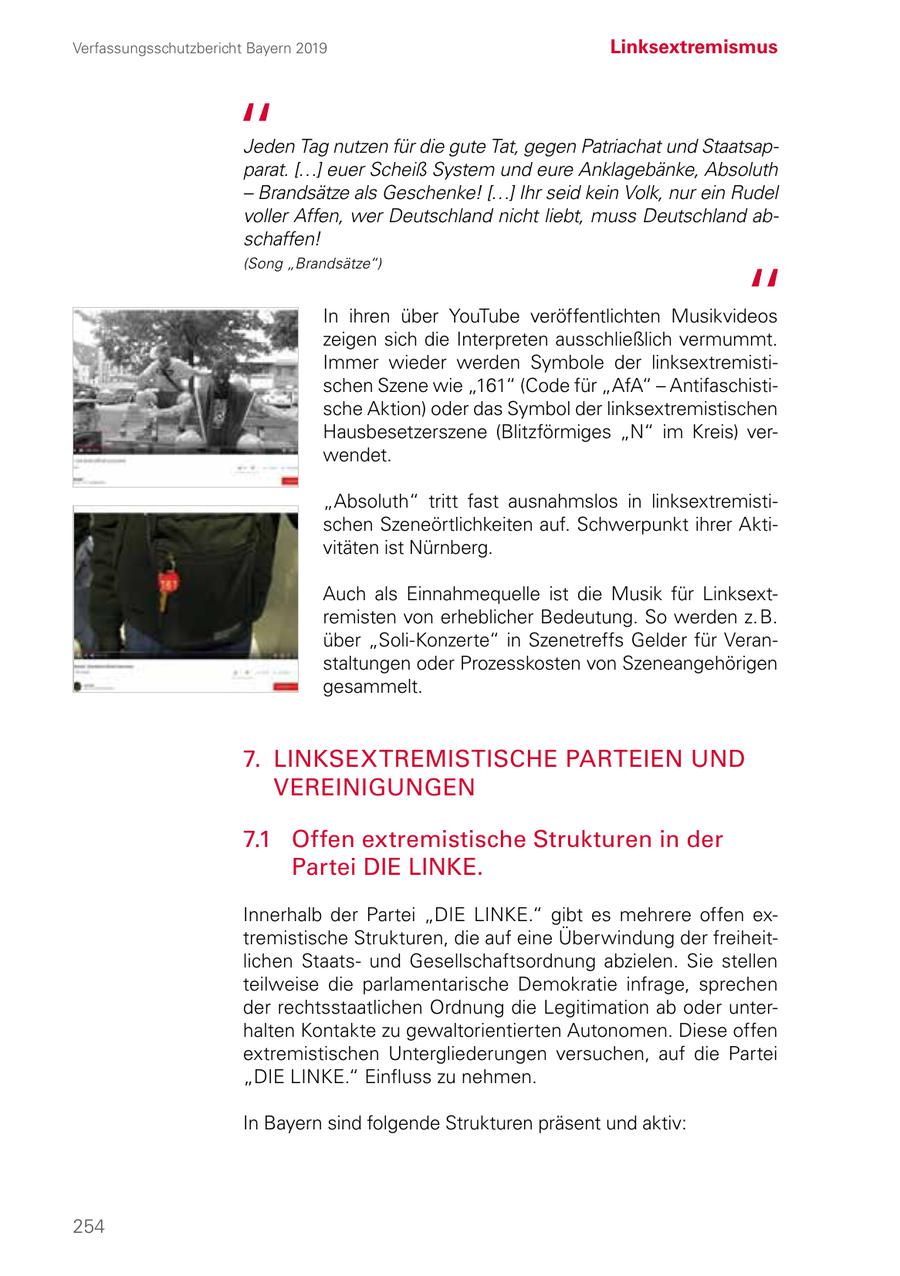 Verfassungsschutzbericht Bayern 2019 Linksextremismus Jeden Tag nutzen für die gute Tat, gegen Patriachat und Staatsapparat. [...] euer Scheiß System und eure Anklagebänke, Absoluth - Brandsätze als Geschenke! [...] Ihr seid kein Volk, nur ein Rudel voller Affen, wer Deutschland nicht liebt, muss Deutschland abschaffen! (Song "Brandsätze") In ihren über YouTube veröffentlichten Musikvideos zeigen sich die Interpreten ausschließlich vermummt. Immer wieder werden Symbole der linksextremistischen Szene wie "161" (Code für "AfA" - Antifaschistische Aktion) oder das Symbol der linksextremistischen Hausbesetzerszene (Blitzförmiges "N" im Kreis) verwendet. "Absoluth" tritt fast ausnahmslos in linksextremistischen Szeneörtlichkeiten auf. Schwerpunkt ihrer Aktivitäten ist Nürnberg. Auch als Einnahmequelle ist die Musik für Linksextremisten von erheblicher Bedeutung. So werden z. B. über "Soli-Konzerte" in Szenetreffs Gelder für Veranstaltungen oder Prozesskosten von Szeneangehörigen gesammelt. 7. LINKSEXTREMISTISCHE PARTEIEN UND VEREINIGUNGEN 7.1 Offen extremistische Strukturen in der Partei DIE LINKE. Innerhalb der Partei "DIE LINKE." gibt es mehrere offen ex tremistische Strukturen, die auf eine Überwindung der freiheitlichen Staatsund Gesellschaftsordnung abzielen. Sie stellen teilweise die parlamentarische Demokratie infrage, sprechen der rechtsstaatlichen Ordnung die Legitimation ab oder unterhalten Kontakte zu gewaltorientierten Autonomen. Diese offen extremistischen Untergliederungen versuchen, auf die Partei "DIE LINKE." Einfluss zu nehmen. In Bayern sind folgende Strukturen präsent und aktiv: 254