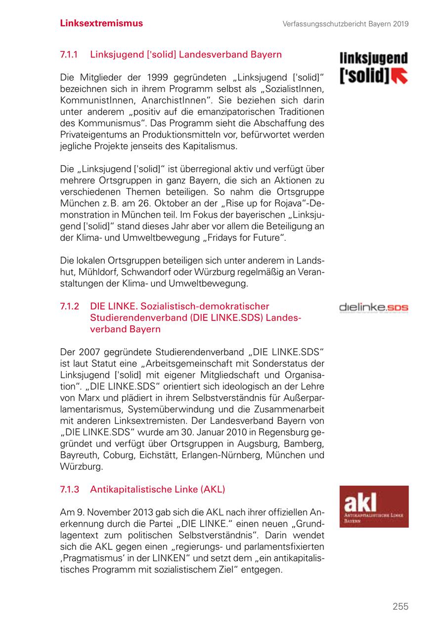 Linksextremismus Verfassungsschutzbericht Bayern 2019 7.1.1 Linksjugend ['solid] Landesverband Bayern Die Mitglieder der 1999 gegründeten "Linksjugend ['solid]" bezeichnen sich in ihrem Programm selbst als "SozialistInnen, KommunistInnen, AnarchistInnen". Sie beziehen sich darin unter anderem "positiv auf die emanzipatorischen Traditionen des Kommunismus". Das Programm sieht die Abschaffung des Privateigentums an Produktionsmitteln vor, befürwortet werden jegliche Projekte jenseits des Kapitalismus. Die "Linksjugend ['solid]" ist überregional aktiv und verfügt über mehrere Ortsgruppen in ganz Bayern, die sich an Aktionen zu verschiedenen Themen beteiligen. So nahm die Ortsgruppe München z. B. am 26. Oktober an der "Rise up for Rojava"-Demonstration in München teil. Im Fokus der bayerischen "Linksjugend ['solid]" stand dieses Jahr aber vor allem die Beteiligung an der Klimaund Umweltbewegung "Fridays for Future". Die lokalen Ortsgruppen beteiligen sich unter anderem in Landshut, Mühldorf, Schwandorf oder Würzburg regelmäßig an Veranstaltungen der Klimaund Umweltbewegung. 7.1.2 DIE LINKE. Sozialistisch-demokratischer Studierendenverband (DIE LINKE.SDS) Landes verband Bayern Der 2007 gegründete Studierendenverband "DIE LINKE.SDS" ist laut Statut eine "Arbeitsgemeinschaft mit Sonderstatus der Linksjugend ['solid] mit eigener Mitgliedschaft und Organisa tion". "DIE LINKE.SDS" orientiert sich ideologisch an der Lehre von Marx und plädiert in ihrem Selbstverständnis für Außerparlamentarismus, Systemüberwindung und die Zusammenarbeit mit anderen Linksextremisten. Der Landesverband Bayern von "DIE LINKE.SDS" wurde am 30. Januar 2010 in Regensburg gegründet und verfügt über Ortsgruppen in Augsburg, Bamberg, Bayreuth, Coburg, Eichstätt, Erlangen-Nürnberg, München und Würzburg. 7.1.3 Antikapitalistische Linke (AKL) Am 9. November 2013 gab sich die AKL nach ihrer offiziellen Anerkennung durch die Partei "DIE LINKE." einen neuen "Grundlagentext zum politischen Selbstverständnis". Darin wendet sich die AKL gegen einen "regierungsund parlamentsfixierten 'Pragmatismus' in der LINKEN" und setzt dem "ein antikapitalistisches Programm mit sozialistischem Ziel" entgegen. 255