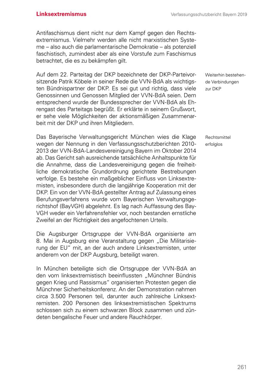 Linksextremismus Verfassungsschutzbericht Bayern 2019 Antifaschismus dient nicht nur dem Kampf gegen den Rechtsextremismus. Vielmehr werden alle nicht marxistischen Systeme - also auch die parlamentarische Demokratie - als potenziell faschistisch, zumindest aber als eine Vorstufe zum Faschismus betrachtet, die es zu bekämpfen gilt. Auf dem 22. Parteitag der DKP bezeichnete der DKP-ParteivorWeiterhin bestehensitzende Patrik Köbele in seiner Rede die VVN-BdA als wichtigsde Verbindungen ten Bündnispartner der DKP. Es sei gut und richtig, dass viele zur DKP Genossinnen und Genossen Mitglied der VVN-BdA seien. Dem entsprechend wurde der Bundessprecher der VVN-BdA als Ehrengast des Parteitags begrüßt. Er erklärte in seinem Grußwort, er sehe viele Möglichkeiten der aktionsmäßigen Zusammenarbeit mit der DKP und ihren Mitgliedern. Das Bayerische Verwaltungsgericht München wies die Klage Rechtsmittel wegen der Nennung in den Verfassungsschutzberichten 2010erfolglos 2013 der VVN-BdA-Landesvereinigung Bayern im Oktober 2014 ab. Das Gericht sah ausreichende tatsächliche Anhaltspunkte für die Annahme, dass die Landesvereinigung gegen die freiheit liche demokratische Grundordnung gerichtete Bestrebungen verfolge. Es bestehe ein maßgeblicher Einfluss von Linksextremisten, insbesondere durch die langjährige Kooperation mit der DKP. Ein von der VVN-BdA gestellter Antrag auf Zulassung eines Berufungsverfahrens wurde vom Bayerischen Verwaltungsgerichtshof (BayVGH) abgelehnt. Es lag nach Auffassung des BayVGH weder ein Verfahrensfehler vor, noch bestanden ernstliche Zweifel an der Richtigkeit des angefochtenen Urteils. Die Augsburger Ortsgruppe der VVN-BdA organisierte am 8. Mai in Augsburg eine Veranstaltung gegen "Die Militarisierung der EU" mit, an der auch andere Linksextremisten, unter anderem von der DKP Augsburg, beteiligt waren. In München beteiligte sich die Ortsgruppe der VVN-BdA an den vom linksextremistisch beeinflussten "Münchner Bündnis gegen Krieg und Rassismus" organisierten Protesten gegen die Münchner Sicherheitskonferenz. An der Demonstration nahmen circa 3.500 Personen teil, darunter auch zahlreiche Linksextremisten. 200 Personen des linksextremistischen Spektrums schlossen sich zu einem schwarzen Block zusammen und zündeten bengalische Feuer und andere Rauchkörper. 261