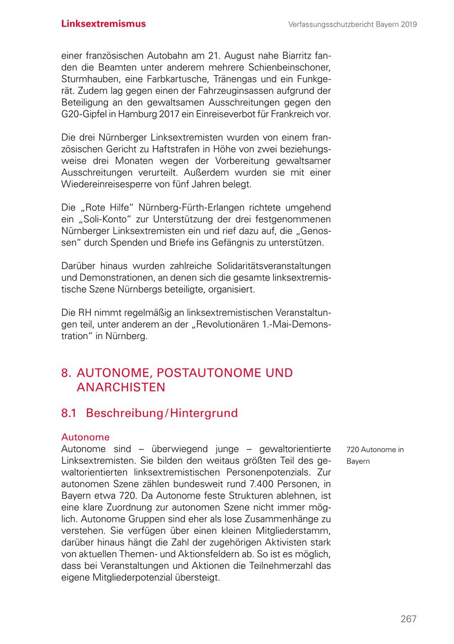 Linksextremismus Verfassungsschutzbericht Bayern 2019 einer französischen Autobahn am 21. August nahe Biarritz fanden die Beamten unter anderem mehrere Schienbeinschoner, Sturmhauben, eine Farbkartusche, Tränengas und ein Funkgerät. Zudem lag gegen einen der Fahrzeuginsassen aufgrund der Beteiligung an den gewaltsamen Ausschreitungen gegen den G20-Gipfel in Hamburg 2017 ein Einreiseverbot für Frankreich vor. Die drei Nürnberger Linksextremisten wurden von einem französischen Gericht zu Haftstrafen in Höhe von zwei beziehungsweise drei Monaten wegen der Vorbereitung gewaltsamer Ausschreitungen verurteilt. Außerdem wurden sie mit einer Wiedereinreisesperre von fünf Jahren belegt. Die "Rote Hilfe" Nürnberg-Fürth-Erlangen richtete umgehend ein "Soli-Konto" zur Unterstützung der drei festgenommenen Nürnberger Linksextremisten ein und rief dazu auf, die "Genossen" durch Spenden und Briefe ins Gefängnis zu unterstützen. Darüber hinaus wurden zahlreiche Solidaritätsveranstaltungen und Demonstrationen, an denen sich die gesamte linksextremistische Szene Nürnbergs beteiligte, organisiert. Die RH nimmt regelmäßig an linksextremistischen Veranstaltungen teil, unter anderem an der "Revolutionären 1.-Mai-Demonstration" in Nürnberg. 8. AUTONOME, POSTAUTONOME UND ANARCHISTEN 8.1 Beschreibung / Hintergrund Autonome Autonome sind - überwiegend junge - gewaltorientierte 720 Autonome in Linksextremisten. Sie bilden den weitaus größten Teil des geBayern waltorientierten linksextremistischen Personenpotenzials. Zur autonomen Szene zählen bundesweit rund 7.400 Personen, in Bayern etwa 720. Da Autonome feste Strukturen ablehnen, ist eine klare Zuordnung zur autonomen Szene nicht immer möglich. Autonome Gruppen sind eher als lose Zusammenhänge zu verstehen. Sie verfügen über einen kleinen Mitgliederstamm, darüber hinaus hängt die Zahl der zugehörigen Aktivisten stark von aktuellen Themenund Aktionsfeldern ab. So ist es möglich, dass bei Veranstaltungen und Aktionen die Teilnehmerzahl das eigene Mitgliederpotenzial übersteigt. 267