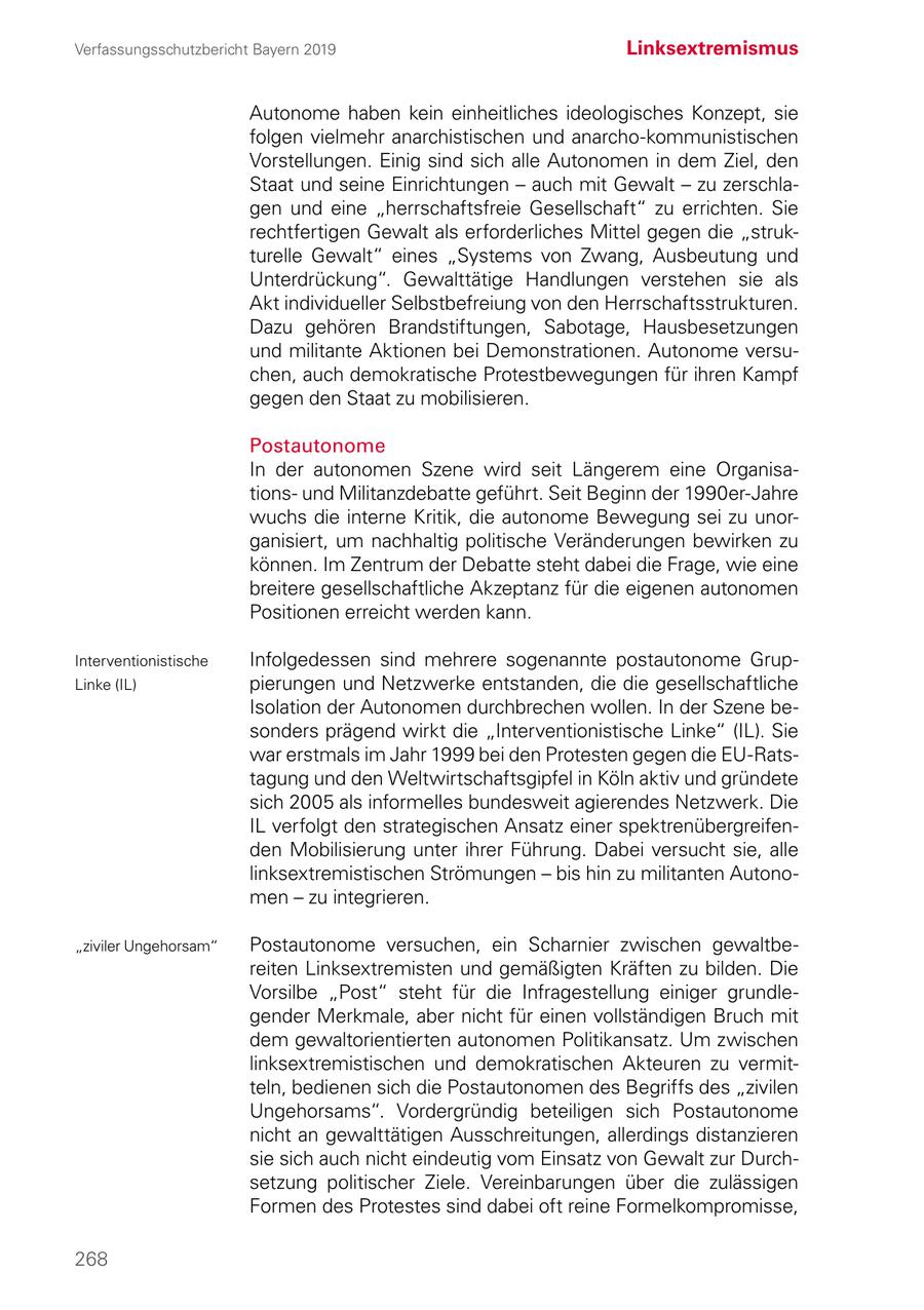 Verfassungsschutzbericht Bayern 2019 Linksextremismus Autonome haben kein einheitliches ideologisches Konzept, sie folgen vielmehr anarchistischen und anarcho-kommunistischen Vorstellungen. Einig sind sich alle Autonomen in dem Ziel, den Staat und seine Einrichtungen - auch mit Gewalt - zu zerschlagen und eine "herrschaftsfreie Gesellschaft" zu errichten. Sie rechtfertigen Gewalt als erforderliches Mittel gegen die "strukturelle Gewalt" eines "Systems von Zwang, Ausbeutung und Unterdrückung". Gewalttätige Handlungen verstehen sie als Akt individueller Selbstbefreiung von den Herrschaftsstrukturen. Dazu gehören Brandstiftungen, Sabotage, Hausbesetzungen und militante Aktionen bei Demonstrationen. Autonome versuchen, auch demokratische Protestbewegungen für ihren Kampf gegen den Staat zu mobilisieren. Postautonome In der autonomen Szene wird seit Längerem eine Organisationsund Militanzdebatte geführt. Seit Beginn der 1990er-Jahre wuchs die interne Kritik, die autonome Bewegung sei zu unorganisiert, um nachhaltig politische Veränderungen bewirken zu können. Im Zentrum der Debatte steht dabei die Frage, wie eine breitere gesellschaftliche Akzeptanz für die eigenen autonomen Positionen erreicht werden kann. Interventionistische Infolgedessen sind mehrere sogenannte postautonome GrupLinke (IL) pierungen und Netzwerke entstanden, die die gesellschaftliche Isolation der Autonomen durchbrechen wollen. In der Szene besonders prägend wirkt die "Interventionistische Linke" (IL). Sie war erstmals im Jahr 1999 bei den Protesten gegen die EU-Ratstagung und den Weltwirtschaftsgipfel in Köln aktiv und gründete sich 2005 als informelles bundesweit agierendes Netzwerk. Die IL verfolgt den strategischen Ansatz einer spektrenübergreifenden Mobilisierung unter ihrer Führung. Dabei versucht sie, alle linksextremistischen Strömungen - bis hin zu militanten Autonomen - zu integrieren. "ziviler Ungehorsam" Postautonome versuchen, ein Scharnier zwischen gewaltbereiten Linksextremisten und gemäßigten Kräften zu bilden. Die Vorsilbe "Post" steht für die Infragestellung einiger grundlegender Merkmale, aber nicht für einen vollständigen Bruch mit dem gewaltorientierten autonomen Politikansatz. Um zwischen linksextremistischen und demokratischen Akteuren zu vermitteln, bedienen sich die Postautonomen des Begriffs des "zivilen Ungehorsams". Vordergründig beteiligen sich Postautonome nicht an gewalttätigen Ausschreitungen, allerdings distanzieren sie sich auch nicht eindeutig vom Einsatz von Gewalt zur Durchsetzung politischer Ziele. Vereinbarungen über die zulässigen Formen des Protestes sind dabei oft reine Formelkompromisse, 268