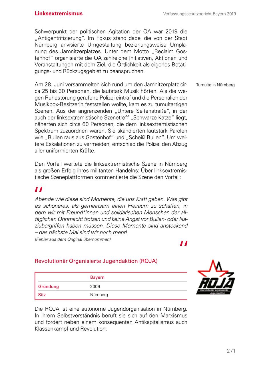 Linksextremismus Verfassungsschutzbericht Bayern 2019 Schwerpunkt der politischen Agitation der OA war 2019 die "Antigentrifizierung". Im Fokus stand dabei die von der Stadt Nürnberg anvisierte Umgestaltung beziehungsweise Umplanung des Jamnitzerplatzes. Unter dem Motto "Reclaim Gostenhof" organisierte die OA zahlreiche Initiativen, Aktionen und Veranstaltungen mit dem Ziel, die Örtlichkeit als eigenes Betätigungsund Rückzugsgebiet zu beanspruchen. Am 28. Juni versammelten sich rund um den Jamnitzerplatz cirTumulte in Nürnberg ca 25 bis 30 Personen, die lautstark Musik hörten. Als die wegen Ruhestörung gerufene Polizei eintraf und die Personalien der Musikbox-Besitzerin feststellen wollte, kam es zu tumultartigen Szenen. Aus der angrenzenden "Untere Seitenstraße", in der auch der linksextremistische Szenetreff "Schwarze Katze" liegt, näherten sich circa 60 Personen, die dem linksextremistischen Spektrum zuzuordnen waren. Sie skandierten lautstark Parolen wie "Bullen raus aus Gostenhof" und "Scheiß Bullen". Um weitere Eskalationen zu vermeiden, entschied die Polizei den Abzug aller uniformierten Kräfte. Den Vorfall wertete die linksextremistische Szene in Nürnberg als großen Erfolg ihres militanten Handelns: Über linksextremis tische Szeneplattformen kommentierte die Szene den Vorfall: Abende wie diese sind Momente, die uns Kraft geben. Was gibt es schöneres, als gemeinsam einen Freiraum zu schaffen, in dem wir mit Freund*innen und solidarischen Menschen der alltäglichen Ohnmacht trotzen und keine Angst vor Bullenoder Naziübergriffen haben müssen. Diese Momente sind ansteckend - das nächste Mal sind wir noch mehr! (Fehler aus dem Original übernommen) Revolutionär Organisierte Jugendaktion (ROJA) Bayern Gründung 2009 Sitz Nürnberg Die ROJA ist eine autonome Jugendorganisation in Nürnberg. In ihrem Selbstverständnis beruft sie sich auf den Marxismus und fordert neben einem konsequenten Antikapitalismus auch Klassenkampf und Revolution: 271