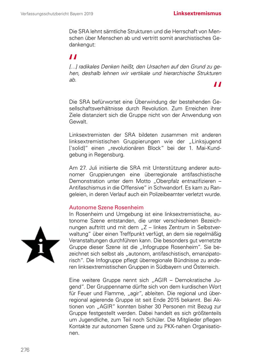Verfassungsschutzbericht Bayern 2019 Linksextremismus Die SRA lehnt sämtliche Strukturen und die Herrschaft von Menschen über Menschen ab und vertritt somit anarchistisches Gedankengut: [...] radikales Denken heißt, den Ursachen auf den Grund zu gehen, deshalb lehnen wir vertikale und hierarchische Strukturen ab. Die SRA befürwortet eine Überwindung der bestehenden Gesellschaftsverhältnisse durch Revolution. Zum Erreichen ihrer Ziele distanziert sich die Gruppe nicht von der Anwendung von Gewalt. Linksextremisten der SRA bildeten zusammen mit anderen linksextremistischen Gruppierungen wie der "Linksjugend ['solid]" einen "revolutionären Block" bei der 1. Mai-Kund gebung in Regensburg. Am 27. Juli initiierte die SRA mit Unterstützung anderer autonomer Gruppierungen eine überregionale antifaschistische Demonstration unter dem Motto "Oberpfalz entnazifizieren - Antifaschismus in die Offensive" in Schwandorf. Es kam zu Rangeleien, in deren Verlauf auch ein Polizeibeamter verletzt wurde. Autonome Szene Rosenheim In Rosenheim und Umgebung ist eine linksextremistische, autonome Szene entstanden, die unter verschiedenen Bezeichnungen auftritt und mit dem "Z - linkes Zentrum in Selbstverwaltung" über einen Treffpunkt verfügt, an dem sie regelmäßig Veranstaltungen durchführen kann. Die besonders gut vernetzte Gruppe dieser Szene ist die "Infogruppe Rosenheim". Sie bezeichnet sich selbst als "autonom, antifaschistisch, emanzipatorisch". Die Infogruppe pflegt überregionale Bündnisse zu anderen linksextremistischen Gruppen in Südbayern und Österreich. Eine weitere Gruppe nennt sich "AGIR - Demokratische Jugend". Der Gruppenname dürfte sich von dem kurdischen Wort für Feuer und Flamme, "agir", ableiten. Die regional und überregional agierende Gruppe ist seit Ende 2015 bekannt. Bei Aktionen von "AGIR" konnten bisher 30 Personen mit Bezug zur Gruppe festgestellt werden. Dabei handelt es sich größtenteils um Jugendliche, zum Teil noch Schüler. Die Mitglieder pflegen Kontakte zur autonomen Szene und zu PKK-nahen Organisationen. 276
