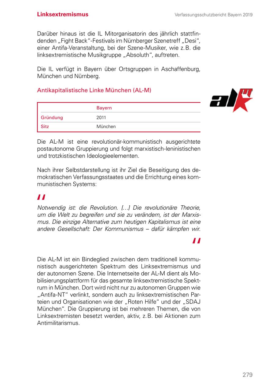 Linksextremismus Verfassungsschutzbericht Bayern 2019 Darüber hinaus ist die IL Mitorganisatorin des jährlich stattfindenden "Fight Back"-Festivals im Nürnberger Szenetreff "Desi", einer Antifa-Veranstaltung, bei der Szene-Musiker, wie z. B. die linksextremistische Musikgruppe "Absoluth", auftreten. Die IL verfügt in Bayern über Ortsgruppen in Aschaffenburg, München und Nürnberg. Antikapitalistische Linke München (AL-M) Bayern Gründung 2011 Sitz München Die AL-M ist eine revolutionär-kommunistisch ausgerichtete postautonome Gruppierung und folgt marxistisch-leninistischen und trotzkistischen Ideologieelementen. Nach ihrer Selbstdarstellung ist ihr Ziel die Beseitigung des demokratischen Verfassungsstaates und die Errichtung eines kommunistischen Systems: Notwendig ist: die Revolution. [...] Die revolutionäre Theorie, um die Welt zu begreifen und sie zu verändern, ist der Marxismus. Die einzige Alternative zum heutigen Kapitalismus ist eine andere Gesellschaft: Der Kommunismus - dafür kämpfen wir. Die AL-M ist ein Bindeglied zwischen dem traditionell kommunistisch ausgerichteten Spektrum des Linksextremismus und der autonomen Szene. Die Internetseite der AL-M dient als Mobilisierungsplattform für das gesamte linksextremistische Spektrum in München. Dort wird nicht nur zu autonomen Gruppen wie "Antifa-NT" verlinkt, sondern auch zu linksextremistischen Parteien und Organisationen wie der "Roten Hilfe" und der "SDAJ München". Die Gruppierung ist bei mehreren Themen, die von Linksextremisten besetzt werden, aktiv, z. B. bei Aktionen zum Antimilitarismus. 279