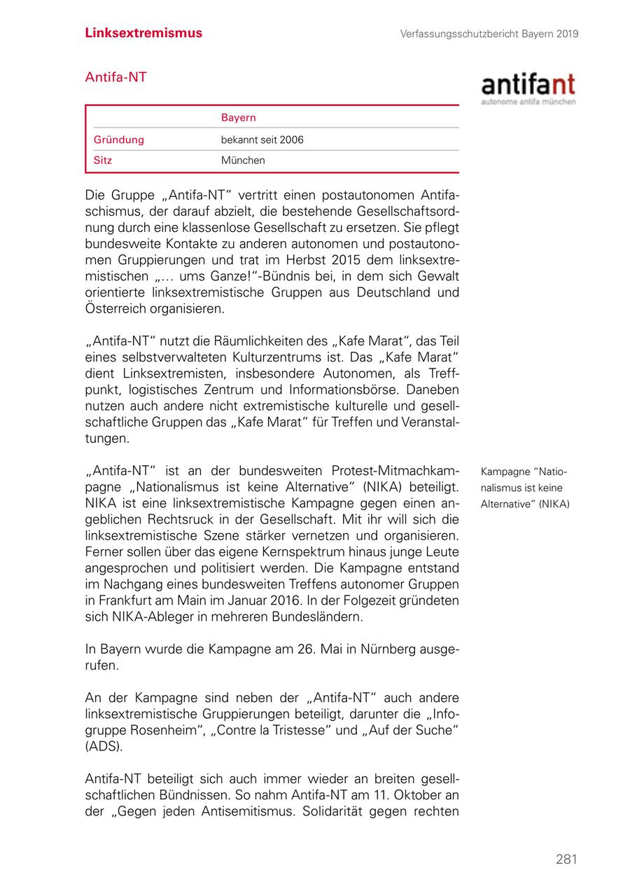 Linksextremismus Verfassungsschutzbericht Bayern 2019 Antifa-NT Bayern Gründung bekannt seit 2006 Sitz München Die Gruppe "Antifa-NT" vertritt einen postautonomen Antifaschismus, der darauf abzielt, die bestehende Gesellschaftsordnung durch eine klassenlose Gesellschaft zu ersetzen. Sie pflegt bundesweite Kontakte zu anderen autonomen und postautonomen Gruppierungen und trat im Herbst 2015 dem linksextremistischen "... ums Ganze!"-Bündnis bei, in dem sich Gewalt orientierte linksextremistische Gruppen aus Deutschland und Österreich organisieren. "Antifa-NT" nutzt die Räumlichkeiten des "Kafe Marat", das Teil eines selbstverwalteten Kulturzentrums ist. Das "Kafe Marat" dient Linksextremisten, insbesondere Autonomen, als Treffpunkt, logistisches Zentrum und Informationsbörse. Daneben nutzen auch andere nicht extremistische kulturelle und gesellschaftliche Gruppen das "Kafe Marat" für Treffen und Veranstaltungen. "Antifa-NT" ist an der bundesweiten Protest-Mitmachkam Kampagne "Natiopagne "Nationalismus ist keine Alternative" (NIKA) beteiligt. nalismus ist keine NIKA ist eine linksextremistische Kampagne gegen einen anAlternative" (NIKA) geblichen Rechtsruck in der Gesellschaft. Mit ihr will sich die linksextremistische Szene stärker vernetzen und organisieren. Ferner sollen über das eigene Kernspektrum hinaus junge Leute angesprochen und politisiert werden. Die Kampagne entstand im Nachgang eines bundesweiten Treffens autonomer Gruppen in Frankfurt am Main im Januar 2016. In der Folgezeit gründeten sich NIKA-Ableger in mehreren Bundesländern. In Bayern wurde die Kampagne am 26. Mai in Nürnberg ausgerufen. An der Kampagne sind neben der "Antifa-NT" auch andere linksextremistische Gruppierungen beteiligt, darunter die "Infogruppe Rosenheim", "Contre la Tristesse" und "Auf der Suche" (ADS). Antifa-NT beteiligt sich auch immer wieder an breiten gesellschaftlichen Bündnissen. So nahm Antifa-NT am 11. Oktober an der "Gegen jeden Antisemitismus. Solidarität gegen rechten 281