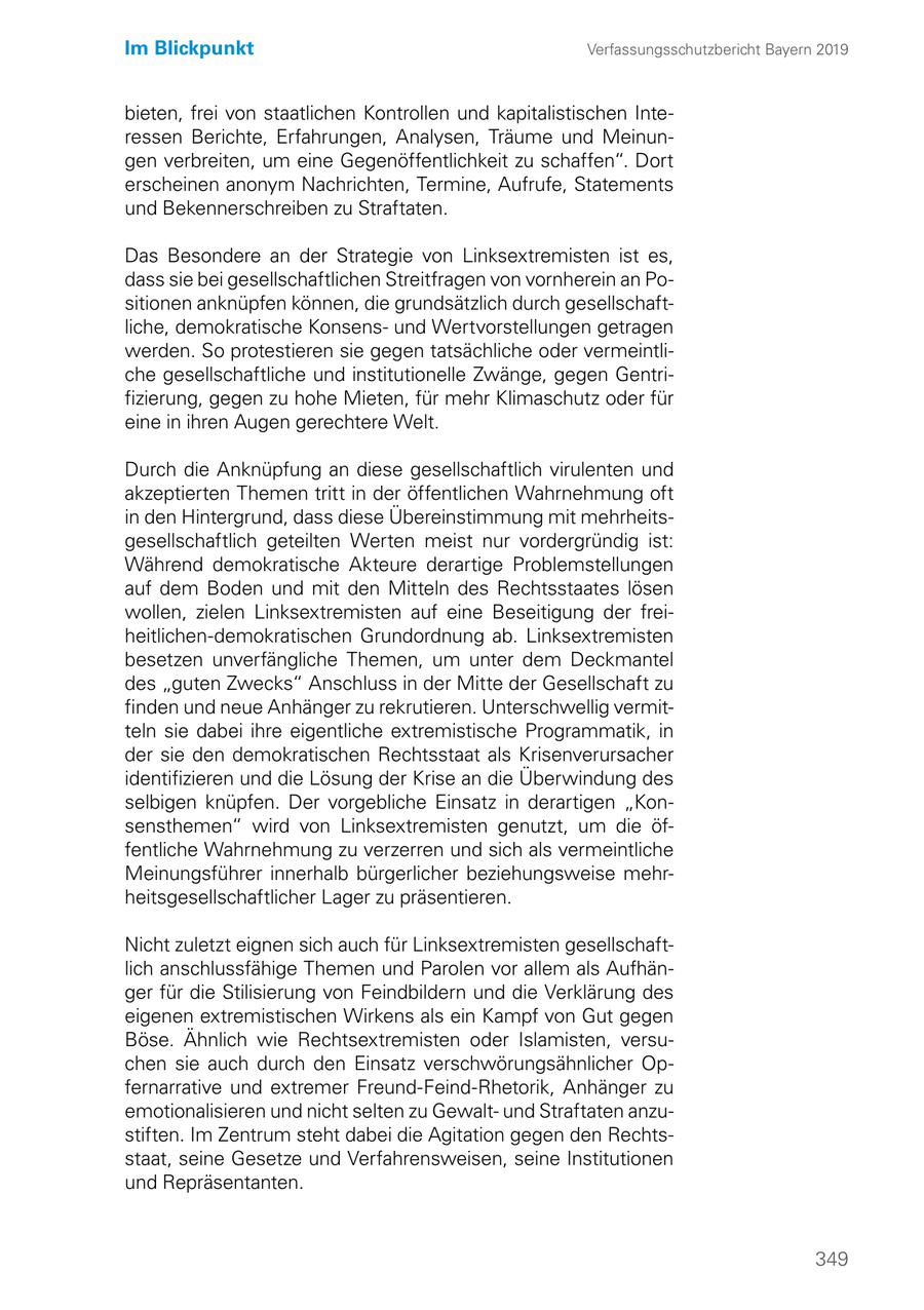 Im Blickpunkt Verfassungsschutzbericht Bayern 2019 bieten, frei von staatlichen Kontrollen und kapitalistischen Interessen Berichte, Erfahrungen, Analysen, Träume und Meinungen verbreiten, um eine Gegenöffentlichkeit zu schaffen". Dort erscheinen anonym Nachrichten, Termine, Aufrufe, Statements und Bekennerschreiben zu Straftaten. Das Besondere an der Strategie von Linksextremisten ist es, dass sie bei gesellschaftlichen Streitfragen von vornherein an Positionen anknüpfen können, die grundsätzlich durch gesellschaftliche, demokratische Konsensund Wertvorstellungen getragen werden. So protestieren sie gegen tatsächliche oder vermeintliche gesellschaftliche und institutionelle Zwänge, gegen Gentrifizierung, gegen zu hohe Mieten, für mehr Klimaschutz oder für eine in ihren Augen gerechtere Welt. Durch die Anknüpfung an diese gesellschaftlich virulenten und akzeptierten Themen tritt in der öffentlichen Wahrnehmung oft in den Hintergrund, dass diese Übereinstimmung mit mehrheitsgesellschaftlich geteilten Werten meist nur vordergründig ist: Während demokratische Akteure derartige Problemstellungen auf dem Boden und mit den Mitteln des Rechtsstaates lösen wollen, zielen Linksextremisten auf eine Beseitigung der freiheitlichen-demokratischen Grundordnung ab. Linksextremisten besetzen unverfängliche Themen, um unter dem Deckmantel des "guten Zwecks" Anschluss in der Mitte der Gesellschaft zu finden und neue Anhänger zu rekrutieren. Unterschwellig vermitteln sie dabei ihre eigentliche extremistische Programmatik, in der sie den demokratischen Rechtsstaat als Krisenverursacher identifizieren und die Lösung der Krise an die Überwindung des selbigen knüpfen. Der vorgebliche Einsatz in derartigen "Konsensthemen" wird von Linksextremisten genutzt, um die öffentliche Wahrnehmung zu verzerren und sich als vermeintliche Meinungsführer innerhalb bürgerlicher beziehungsweise mehrheitsgesellschaftlicher Lager zu präsentieren. Nicht zuletzt eignen sich auch für Linksextremisten gesellschaftlich anschlussfähige Themen und Parolen vor allem als Aufhänger für die Stilisierung von Feindbildern und die Verklärung des eigenen extremistischen Wirkens als ein Kampf von Gut gegen Böse. Ähnlich wie Rechtsextremisten oder Islamisten, versuchen sie auch durch den Einsatz verschwörungsähnlicher Opfernarrative und extremer Freund-Feind-Rhetorik, Anhänger zu emotionalisieren und nicht selten zu Gewaltund Straftaten anzustiften. Im Zentrum steht dabei die Agitation gegen den Rechtsstaat, seine Gesetze und Verfahrensweisen, seine Institutionen und Repräsentanten. 349