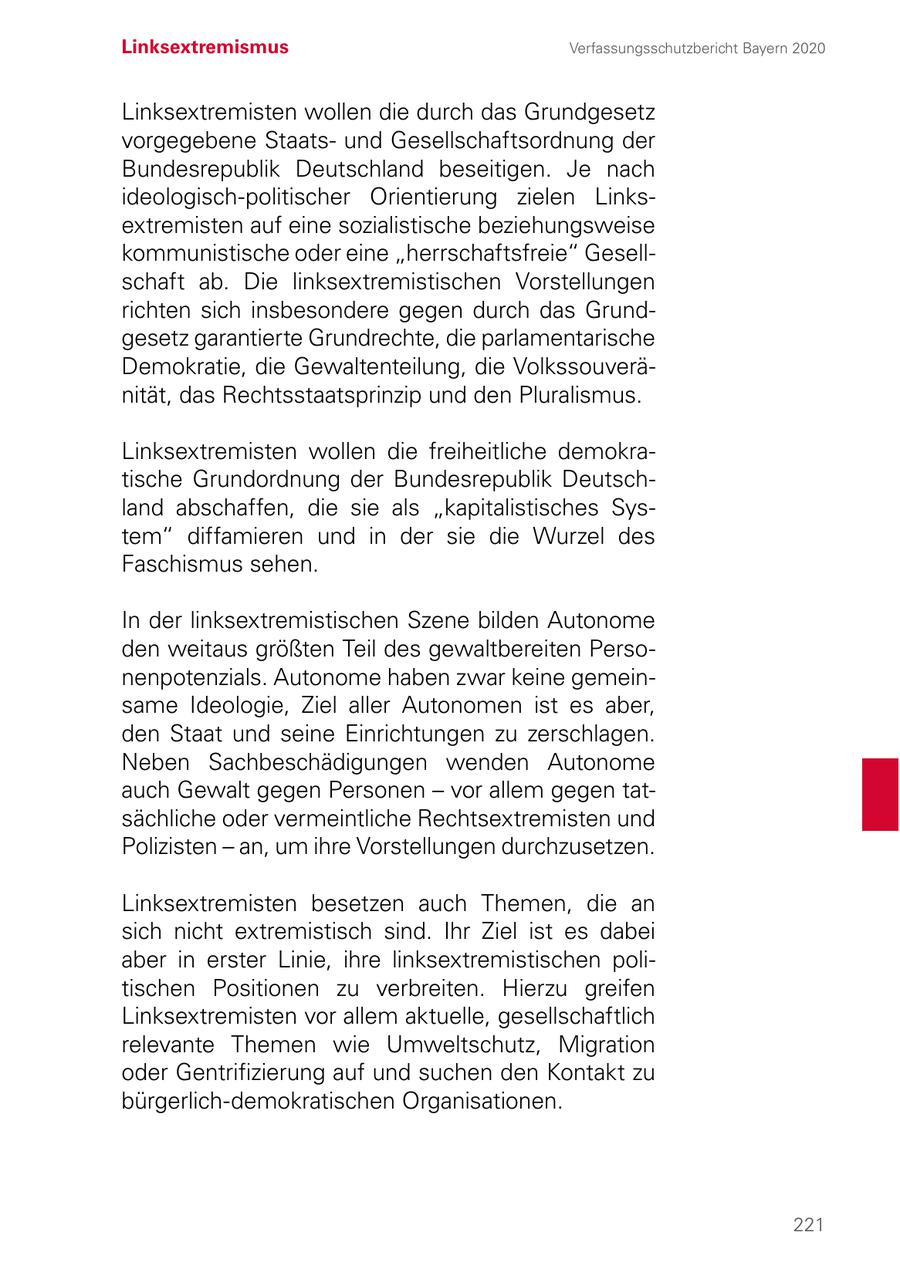 Linksextremismus Verfassungsschutzbericht Bayern 2020 Linksextremisten wollen die durch das Grundgesetz vorgegebene Staatsund Gesellschaftsordnung der Bundesrepublik Deutschland beseitigen. Je nach ideologisch-politischer Orientierung zielen Linksextremisten auf eine sozialistische beziehungsweise kommunistische oder eine "herrschaftsfreie" Gesellschaft ab. Die linksextremistischen Vorstellungen richten sich insbesondere gegen durch das Grundgesetz garantierte Grundrechte, die parlamentarische Demokratie, die Gewaltenteilung, die Volkssouveränität, das Rechtsstaatsprinzip und den Pluralismus. Linksextremisten wollen die freiheitliche demokratische Grundordnung der Bundesrepublik Deutschland abschaffen, die sie als "kapitalistisches System" diffamieren und in der sie die Wurzel des Faschismus sehen. In der linksextremistischen Szene bilden Autonome den weitaus größten Teil des gewaltbereiten Personenpotenzials. Autonome haben zwar keine gemeinsame Ideologie, Ziel aller Autonomen ist es aber, den Staat und seine Einrichtungen zu zerschlagen. Neben Sachbeschädigungen wenden Autonome auch Gewalt gegen Personen - vor allem gegen tatsächliche oder vermeintliche Rechtsextremisten und Polizisten - an, um ihre Vorstellungen durchzusetzen. Linksextremisten besetzen auch Themen, die an sich nicht extremistisch sind. Ihr Ziel ist es dabei aber in erster Linie, ihre linksextremistischen politischen Positionen zu verbreiten. Hierzu greifen Linksextremisten vor allem aktuelle, gesellschaftlich relevante Themen wie Umweltschutz, Migration oder Gentrifizierung auf und suchen den Kontakt zu bürgerlich-demokratischen Organisationen. 221