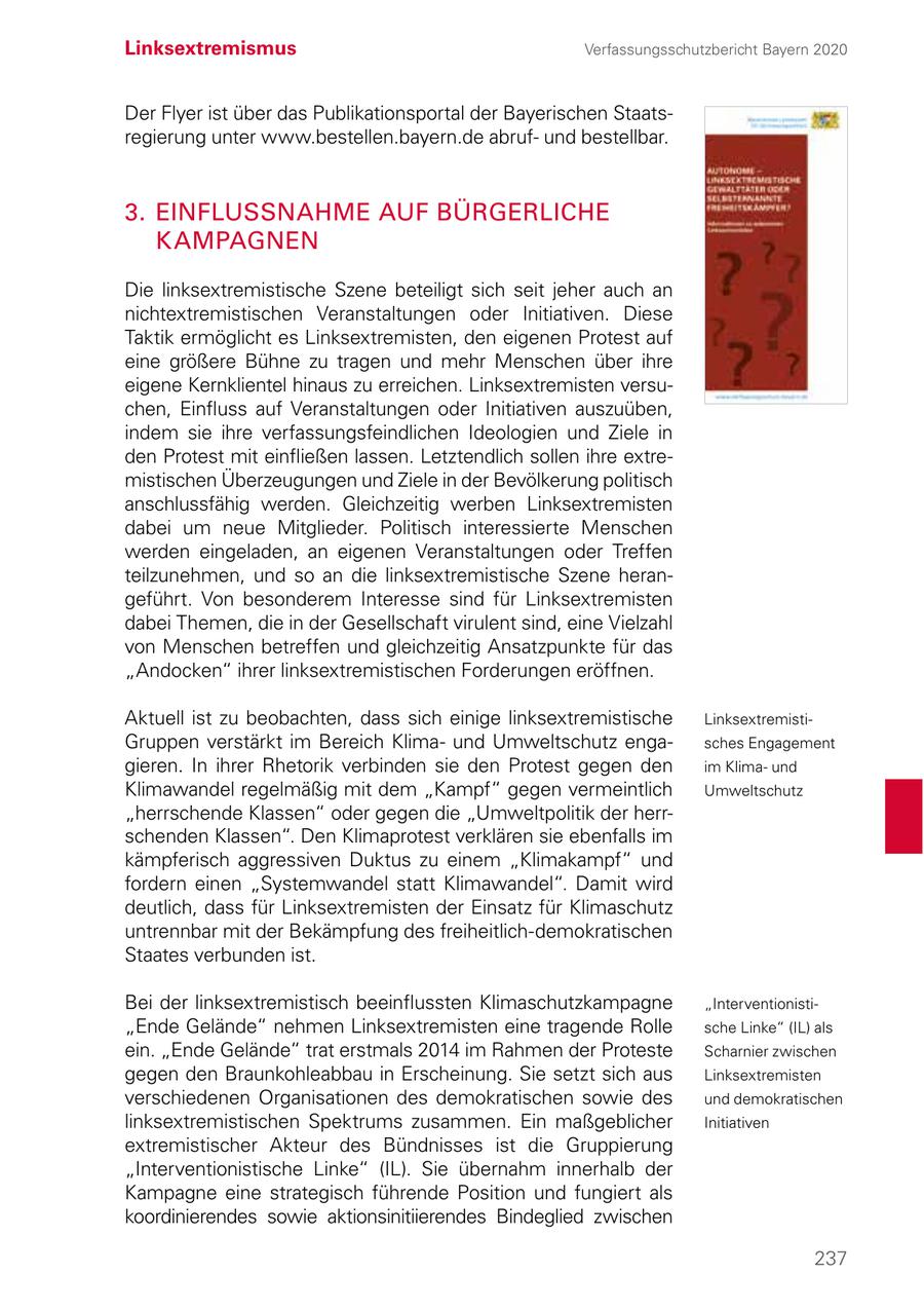 Linksextremismus Verfassungsschutzbericht Bayern 2020 Der Flyer ist über das Publikationsportal der Bayerischen Staatsregierung unter www.bestellen.bayern.de abrufund bestellbar. 3. EINFLUSSNAHME AUF BÜRGERLICHE KAMPAGNEN Die linksextremistische Szene beteiligt sich seit jeher auch an nichtextremistischen Veranstaltungen oder Initiativen. Diese Taktik ermöglicht es Linksextremisten, den eigenen Protest auf eine größere Bühne zu tragen und mehr Menschen über ihre eigene Kernklientel hinaus zu erreichen. Linksextremisten versuchen, Einfluss auf Veranstaltungen oder Initiativen auszuüben, indem sie ihre verfassungsfeindlichen Ideologien und Ziele in den Protest mit einfließen lassen. Letztendlich sollen ihre extremistischen Überzeugungen und Ziele in der Bevölkerung politisch anschlussfähig werden. Gleichzeitig werben Linksextremisten dabei um neue Mitglieder. Politisch interessierte Menschen werden eingeladen, an eigenen Veranstaltungen oder Treffen teilzunehmen, und so an die linksextremistische Szene herangeführt. Von besonderem Interesse sind für Linksextremisten dabei Themen, die in der Gesellschaft virulent sind, eine Vielzahl von Menschen betreffen und gleichzeitig Ansatzpunkte für das "Andocken" ihrer linksextremistischen Forderungen eröffnen. Aktuell ist zu beobachten, dass sich einige linksextremistische LinksextremistiGruppen verstärkt im Bereich Klimaund Umweltschutz engasches Engagement gieren. In ihrer Rhetorik verbinden sie den Protest gegen den im Klimaund Klimawandel regelmäßig mit dem "Kampf" gegen vermeintlich Umweltschutz "herrschende Klassen" oder gegen die "Umweltpolitik der herrschenden Klassen". Den Klimaprotest verklären sie ebenfalls im kämpferisch aggressiven Duktus zu einem "Klimakampf" und fordern einen "Systemwandel statt Klimawandel". Damit wird deutlich, dass für Linksextremisten der Einsatz für Klimaschutz untrennbar mit der Bekämpfung des freiheitlich-demokratischen Staates verbunden ist. Bei der linksextremistisch beeinflussten Klimaschutzkampagne "Interventionisti"Ende Gelände" nehmen Linksextremisten eine tragende Rolle sche Linke" (IL) als ein. "Ende Gelände" trat erstmals 2014 im Rahmen der Proteste Scharnier zwischen gegen den Braunkohleabbau in Erscheinung. Sie setzt sich aus Linksextremisten verschiedenen Organisationen des demokratischen sowie des und demokratischen linksextremistischen Spektrums zusammen. Ein maßgeblicher Initiativen extremistischer Akteur des Bündnisses ist die Gruppierung "Interventionistische Linke" (IL). Sie übernahm innerhalb der Kampagne eine strategisch führende Position und fungiert als koordinierendes sowie aktionsinitiierendes Bindeglied zwischen 237