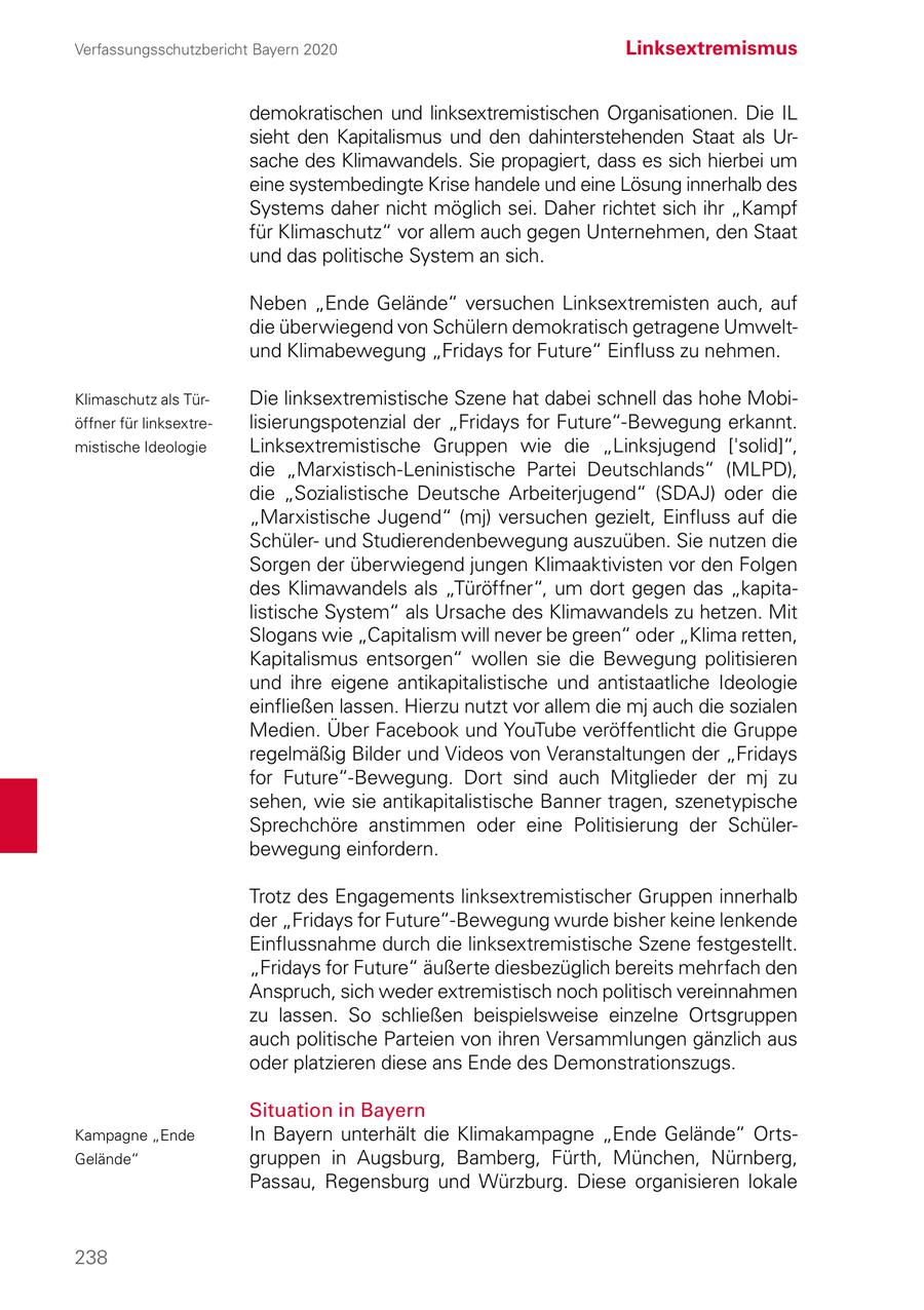 Verfassungsschutzbericht Bayern 2020 Linksextremismus demokratischen und linksextremistischen Organisationen. Die IL sieht den Kapitalismus und den dahinterstehenden Staat als Ursache des Klimawandels. Sie propagiert, dass es sich hierbei um eine systembedingte Krise handele und eine Lösung innerhalb des Systems daher nicht möglich sei. Daher richtet sich ihr "Kampf für Klimaschutz" vor allem auch gegen Unternehmen, den Staat und das politische System an sich. Neben "Ende Gelände" versuchen Linksextremisten auch, auf die überwiegend von Schülern demokratisch getragene Umweltund Klimabewegung "Fridays for Future" Einfluss zu nehmen. Klimaschutz als TürDie linksextremistische Szene hat dabei schnell das hohe Mobiöffner für linksextrelisierungspotenzial der "Fridays for Future"-Bewegung erkannt. mistische Ideologie Linksextremistische Gruppen wie die "Linksjugend ['solid]", die "Marxistisch-Leninistische Partei Deutschlands" (MLPD), die "Sozialistische Deutsche Arbeiterjugend" (SDAJ) oder die "Marxistische Jugend" (mj) versuchen gezielt, Einfluss auf die Schülerund Studierendenbewegung auszuüben. Sie nutzen die Sorgen der überwiegend jungen Klimaaktivisten vor den Folgen des Klimawandels als "Türöffner", um dort gegen das "kapitalistische System" als Ursache des Klimawandels zu hetzen. Mit Slogans wie "Capitalism will never be green" oder "Klima retten, Kapitalismus entsorgen" wollen sie die Bewegung politisieren und ihre eigene antikapitalistische und antistaatliche Ideologie einfließen lassen. Hierzu nutzt vor allem die mj auch die sozialen Medien. Über Facebook und YouTube veröffentlicht die Gruppe regelmäßig Bilder und Videos von Veranstaltungen der "Fridays for Future"-Bewegung. Dort sind auch Mitglieder der mj zu sehen, wie sie antikapitalistische Banner tragen, szenetypische Sprechchöre anstimmen oder eine Politisierung der Schülerbewegung einfordern. Trotz des Engagements linksextremistischer Gruppen innerhalb der "Fridays for Future"-Bewegung wurde bisher keine lenkende Einflussnahme durch die linksextremistische Szene festgestellt. "Fridays for Future" äußerte diesbezüglich bereits mehrfach den Anspruch, sich weder extremistisch noch politisch vereinnahmen zu lassen. So schließen beispielsweise einzelne Ortsgruppen auch politische Parteien von ihren Versammlungen gänzlich aus oder platzieren diese ans Ende des Demonstrationszugs. Situation in Bayern Kampagne "Ende In Bayern unterhält die Klimakampagne "Ende Gelände" OrtsGelände" gruppen in Augsburg, Bamberg, Fürth, München, Nürnberg, Passau, Regensburg und Würzburg. Diese organisieren lokale 238