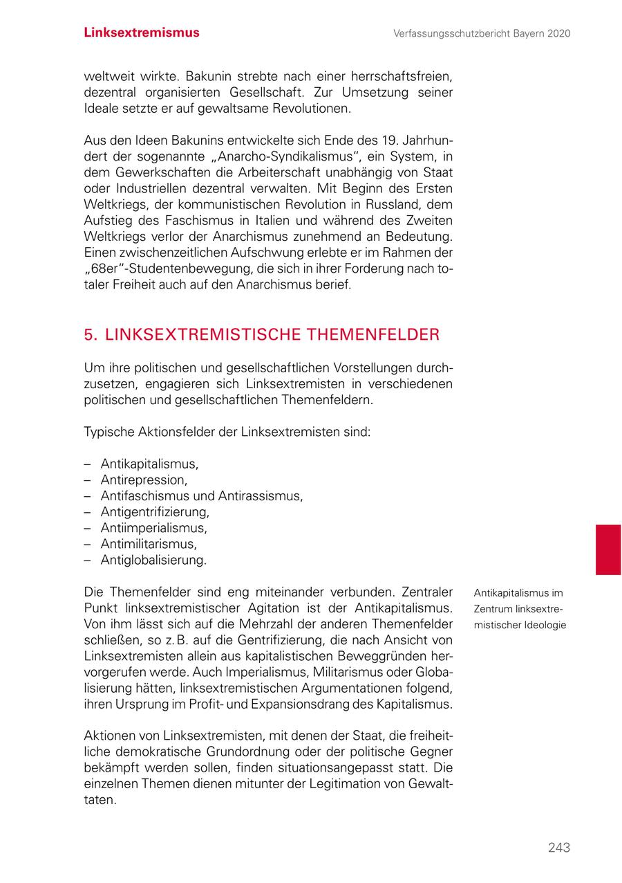 Linksextremismus Verfassungsschutzbericht Bayern 2020 weltweit wirkte. Bakunin strebte nach einer herrschaftsfreien, dezentral organisierten Gesellschaft. Zur Umsetzung seiner Ideale setzte er auf gewaltsame Revolutionen. Aus den Ideen Bakunins entwickelte sich Ende des 19. Jahrhundert der sogenannte "Anarcho-Syndikalismus", ein System, in dem Gewerkschaften die Arbeiterschaft unabhängig von Staat oder Industriellen dezentral verwalten. Mit Beginn des Ersten Weltkriegs, der kommunistischen Revolution in Russland, dem Aufstieg des Faschismus in Italien und während des Zweiten Weltkriegs verlor der Anarchismus zunehmend an Bedeutung. Einen zwischenzeitlichen Aufschwung erlebte er im Rahmen der "68er"-Studentenbewegung, die sich in ihrer Forderung nach totaler Freiheit auch auf den Anarchismus berief. 5. LINKSEXTREMISTISCHE THEMENFELDER Um ihre politischen und gesellschaftlichen Vorstellungen durchzusetzen, engagieren sich Linksextremisten in verschiedenen politischen und gesellschaftlichen Themenfeldern. Typische Aktionsfelder der Linksextremisten sind: - Antikapitalismus, - Antirepression, - Antifaschismus und Antirassismus, - Antigentrifizierung, - Antiimperialismus, - Antimilitarismus, - Antiglobalisierung. Die Themenfelder sind eng miteinander verbunden. Zentraler Antikapitalismus im Punkt linksextremistischer Agitation ist der Antikapitalismus. Zentrum linksextreVon ihm lässt sich auf die Mehrzahl der anderen Themenfelder mistischer Ideologie schließen, so z. B. auf die Gentrifizierung, die nach Ansicht von Linksextremisten allein aus kapitalistischen Beweggründen hervorgerufen werde. Auch Imperialismus, Militarismus oder Globalisierung hätten, linksextremistischen Argumentationen folgend, ihren Ursprung im Profitund Expansionsdrang des Kapitalismus. Aktionen von Linksextremisten, mit denen der Staat, die freiheitliche demokratische Grundordnung oder der politische Gegner bekämpft werden sollen, finden situationsangepasst statt. Die einzelnen Themen dienen mitunter der Legitimation von Gewalttaten. 243