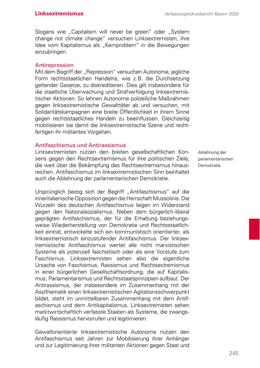 Linksextremismus Verfassungsschutzbericht Bayern 2020 Slogans wie "Capitalism will never be green" oder "System change not climate change" versuchen Linksextremisten, ihre Idee vom Kapitalismus als "Kernproblem" in die Bewegungen einzubringen. Antirepression Mit dem Begriff der "Repression" versuchen Autonome, jegliche Form rechtsstaatlichen Handelns, wie z. B. die Durchsetzung geltender Gesetze, zu diskreditieren. Dies gilt insbesondere für die staatliche Überwachung und Strafverfolgung linksextremistischer Aktionen. So lehnen Autonome polizeiliche Maßnahmen gegen linksextremistische Gewalttäter ab und versuchen, mit Solidaritätskampagnen eine breite Öffentlichkeit in ihrem Sinne gegen rechtsstaatliches Handeln zu beeinflussen. Gleichzeitig mobilisieren sie damit die linksextremistische Szene und rechtfertigen ihr militantes Vorgehen. Antifaschismus und Antirassismus Linksextremisten nutzen den breiten gesellschaftlichen KonAblehnung der sens gegen den Rechtsextremismus für ihre politischen Ziele, parlamentarischen die weit über die Bekämpfung des Rechtsextremismus hinausDemokratie reichen. Antifaschismus im linksextremistischen Sinn beinhaltet auch die Ablehnung der parlamentarischen Demokratie. Ursprünglich bezog sich der Begriff "Antifaschismus" auf die inneritalienische Opposition gegen die Herrschaft Mussolinis. Die Wurzeln des deutschen Antifaschismus liegen im Widerstand gegen den Nationalsozialismus. Neben dem bürgerlich-liberal geprägten Antifaschismus, der für die Erhaltung beziehungsweise Wiederherstellung von Demokratie und Rechtsstaatlichkeit eintrat, entwickelte sich ein kommunistisch orientierter, als linksextremistisch einzustufender Antifaschismus. Der linksextremistische Antifaschismus wertet alle nicht marxistischen Systeme als potenziell faschistisch oder als eine Vorstufe zum Faschismus. Linksextremisten sehen also die eigentliche Ursache von Faschismus, Rassismus und Rechtsextremismus in einer bürgerlichen Gesellschaftsordnung, die auf Kapitalismus, Parlamentarismus und Rechtsstaatsprinzipien aufbaut. Der Antirassismus, der insbesondere im Zusammenhang mit der Asylthematik einen linksextremistischen Agitationsschwerpunkt bildet, steht im unmittelbaren Zusammenhang mit dem Antifaschismus und dem Antikapitalismus. Linksextremisten sehen marktwirtschaftlich verfasste Staaten als Systeme, die zwangsläufig Rassismus hervorrufen und legitimieren. Gewaltorientierte linksextremistische Autonome nutzen den Antifaschismus seit Jahren zur Mobilisierung ihrer Anhänger und zur Legitimierung ihrer militanten Aktionen gegen Staat und 245