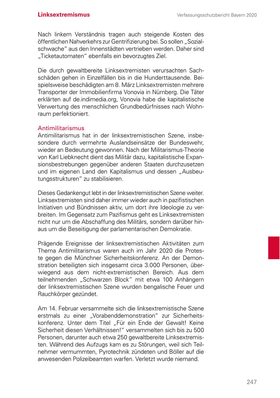 Linksextremismus Verfassungsschutzbericht Bayern 2020 Nach linkem Verständnis tragen auch steigende Kosten des öffentlichen Nahverkehrs zur Gentrifizierung bei. So sollen "Sozialschwache" aus den Innenstädten vertrieben werden. Daher sind "Ticketautomaten" ebenfalls ein bevorzugtes Ziel. Die durch gewaltbereite Linksextremisten verursachten Sachschäden gehen in Einzelfällen bis in die Hunderttausende. Beispielsweise beschädigten am 8. März Linksextremisten mehrere Transporter der Immobilienfirma Vonovia in Nürnberg. Die Täter erklärten auf de.indimedia.org, Vonovia habe die kapitalistische Verwertung des menschlichen Grundbedürfnisses nach Wohnraum perfektioniert. Antimilitarismus Antimilitarismus hat in der linksextremistischen Szene, insbesondere durch vermehrte Auslandseinsätze der Bundeswehr, wieder an Bedeutung gewonnen. Nach der Militarismus-Theorie von Karl Liebknecht dient das Militär dazu, kapitalistische Expansionsbestrebungen gegenüber anderen Staaten durchzusetzen und im eigenen Land den Kapitalismus und dessen "Ausbeutungsstrukturen" zu stabilisieren. Dieses Gedankengut lebt in der linksextremistischen Szene weiter. Linksextremisten sind daher immer wieder auch in pazifistischen Initiativen und Bündnissen aktiv, um dort ihre Ideologie zu verbreiten. Im Gegensatz zum Pazifismus geht es Linksextremisten nicht nur um die Abschaffung des Militärs, sondern darüber hinaus um die Beseitigung der parlamentarischen Demokratie. Prägende Ereignisse der linksextremistischen Aktivitäten zum Thema Antimilitarismus waren auch im Jahr 2020 die Proteste gegen die Münchner Sicherheitskonferenz. An der Demonstration beteiligten sich insgesamt circa 3.000 Personen, überwiegend aus dem nicht-extremistischen Bereich. Aus dem teilnehmenden "Schwarzen Block" mit etwa 100 Anhängern der linksextremistischen Szene wurden bengalische Feuer und Rauchkörper gezündet. Am 14. Februar versammelte sich die linksextremistische Szene erstmals zu einer "Vorabenddemonstration" zur Sicherheitskonferenz. Unter dem Titel "Für ein Ende der Gewalt! Keine Sicherheit diesen Verhältnissen!" versammelten sich bis zu 500 Personen, darunter auch etwa 250 gewaltbereite Linksextremisten. Während des Aufzugs kam es zu Störungen, weil sich Teilnehmer vermummten, Pyrotechnik zündeten und Böller auf die anwesenden Polizeibeamten warfen. Verletzt wurde niemand. 247