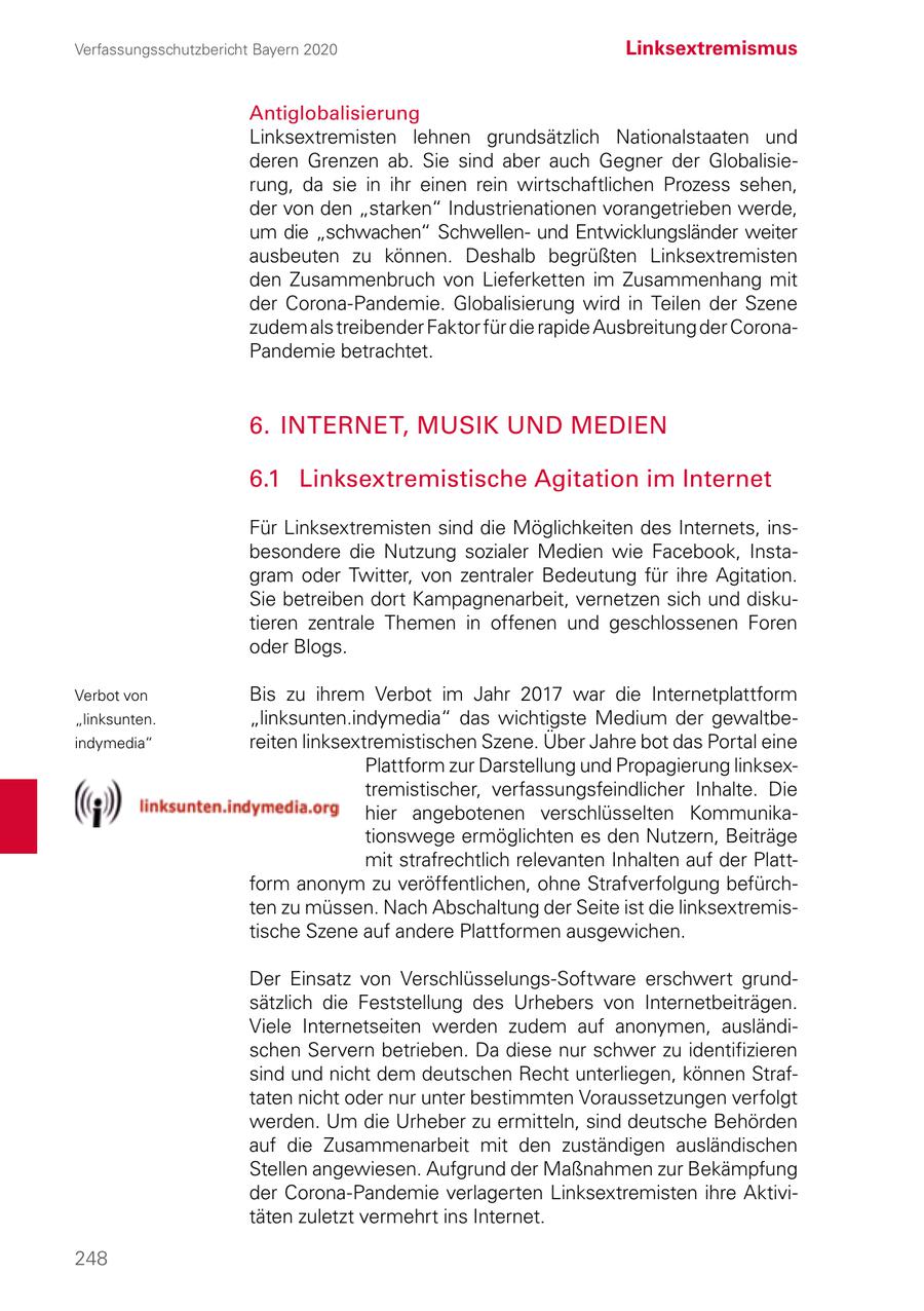 Verfassungsschutzbericht Bayern 2020 Linksextremismus Antiglobalisierung Linksextremisten lehnen grundsätzlich Nationalstaaten und deren Grenzen ab. Sie sind aber auch Gegner der Globalisierung, da sie in ihr einen rein wirtschaftlichen Prozess sehen, der von den "starken" Industrienationen vorangetrieben werde, um die "schwachen" Schwellenund Entwicklungsländer weiter ausbeuten zu können. Deshalb begrüßten Linksextremisten den Zusammenbruch von Lieferketten im Zusammenhang mit der Corona-Pandemie. Globalisierung wird in Teilen der Szene zudem als treibender Faktor für die rapide Ausbreitung der CoronaPandemie betrachtet. 6. INTERNET, MUSIK UND MEDIEN 6.1 Linksextremistische Agitation im Internet Für Linksextremisten sind die Möglichkeiten des Internets, insbesondere die Nutzung sozialer Medien wie Facebook, Instagram oder Twitter, von zentraler Bedeutung für ihre Agitation. Sie betreiben dort Kampagnenarbeit, vernetzen sich und diskutieren zentrale Themen in offenen und geschlossenen Foren oder Blogs. Verbot von Bis zu ihrem Verbot im Jahr 2017 war die Internetplattform "linksunten. "linksunten.indymedia" das wichtigste Medium der gewaltbeindymedia" reiten linksextremistischen Szene. Über Jahre bot das Portal eine Plattform zur Darstellung und Propagierung linksextremistischer, verfassungsfeindlicher Inhalte. Die hier angebotenen verschlüsselten Kommunikationswege ermöglichten es den Nutzern, Beiträge mit strafrechtlich relevanten Inhalten auf der Plattform anonym zu veröffentlichen, ohne Strafverfolgung befürchten zu müssen. Nach Abschaltung der Seite ist die linksextremistische Szene auf andere Plattformen ausgewichen. Der Einsatz von Verschlüsselungs-Software erschwert grundsätzlich die Feststellung des Urhebers von Internetbeiträgen. Viele Internetseiten werden zudem auf anonymen, ausländischen Servern betrieben. Da diese nur schwer zu identifizieren sind und nicht dem deutschen Recht unterliegen, können Straftaten nicht oder nur unter bestimmten Voraussetzungen verfolgt werden. Um die Urheber zu ermitteln, sind deutsche Behörden auf die Zusammenarbeit mit den zuständigen ausländischen Stellen angewiesen. Aufgrund der Maßnahmen zur Bekämpfung der Corona-Pandemie verlagerten Linksextremisten ihre Aktivitäten zuletzt vermehrt ins Internet. 248