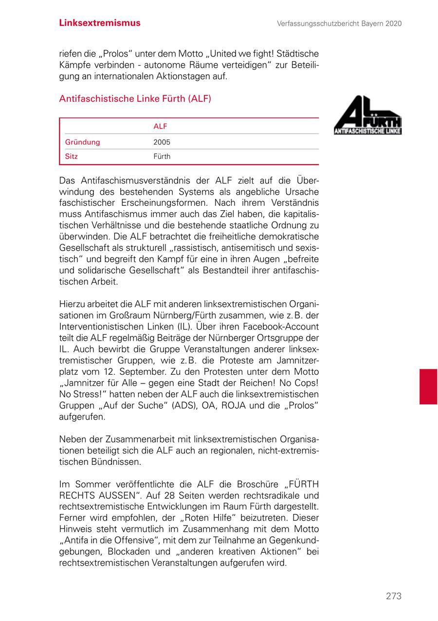 Linksextremismus Verfassungsschutzbericht Bayern 2020 riefen die "Prolos" unter dem Motto "United we fight! Städtische Kämpfe verbinden - autonome Räume verteidigen" zur Beteiligung an internationalen Aktionstagen auf. Antifaschistische Linke Fürth (ALF) ALF Gründung 2005 Sitz Fürth Das Antifaschismusverständnis der ALF zielt auf die Überwindung des bestehenden Systems als angebliche Ursache faschistischer Erscheinungsformen. Nach ihrem Verständnis muss Antifaschismus immer auch das Ziel haben, die kapitalistischen Verhältnisse und die bestehende staatliche Ordnung zu überwinden. Die ALF betrachtet die freiheitliche demokratische Gesellschaft als strukturell "rassistisch, antisemitisch und sexistisch" und begreift den Kampf für eine in ihren Augen "befreite und solidarische Gesellschaft" als Bestandteil ihrer antifaschistischen Arbeit. Hierzu arbeitet die ALF mit anderen linksextremistischen Organisationen im Großraum Nürnberg/Fürth zusammen, wie z. B. der Interventionistischen Linken (IL). Über ihren Facebook-Account teilt die ALF regelmäßig Beiträge der Nürnberger Ortsgruppe der IL. Auch bewirbt die Gruppe Veranstaltungen anderer linksextremistischer Gruppen, wie z. B. die Proteste am Jamnitzerplatz vom 12. September. Zu den Protesten unter dem Motto "Jamnitzer für Alle - gegen eine Stadt der Reichen! No Cops! No Stress!" hatten neben der ALF auch die linksextremistischen Gruppen "Auf der Suche" (ADS), OA, ROJA und die "Prolos" aufgerufen. Neben der Zusammenarbeit mit linksextremistischen Organisationen beteiligt sich die ALF auch an regionalen, nicht-extremistischen Bündnissen. Im Sommer veröffentlichte die ALF die Broschüre "FÜRTH RECHTS AUSSEN". Auf 28 Seiten werden rechtsradikale und rechtsextremistische Entwicklungen im Raum Fürth dargestellt. Ferner wird empfohlen, der "Roten Hilfe" beizutreten. Dieser Hinweis steht vermutlich im Zusammenhang mit dem Motto "Antifa in die Offensive", mit dem zur Teilnahme an Gegenkundgebungen, Blockaden und "anderen kreativen Aktionen" bei rechtsextremistischen Veranstaltungen aufgerufen wird. 273
