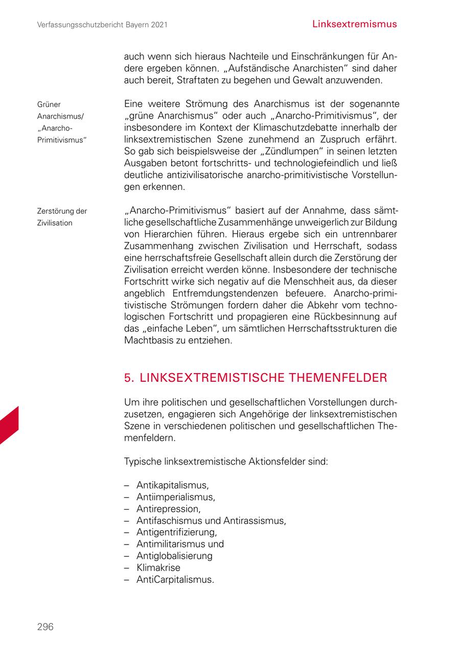 Verfassungsschutzbericht Bayern 2021 Linksextremismus auch wenn sich hieraus Nachteile und Einschränkungen für An dere ergeben können. "Aufständische Anarchisten" sind daher auch bereit, Straftaten zu begehen und Gewalt anzuwenden. Grüner Eine weitere Strömung des Anarchismus ist der sogenannte Anarchismus/ "grüne Anarchismus" oder auch "AnarchoPrimitivismus", der "Anarcho insbesondere im Kontext der Klimaschutzdebatte innerhalb der Primitivismus" linksextremistischen Szene zunehmend an Zuspruch erfährt. So gab sich beispielsweise der "Zündlumpen" in seinen letzten Ausgaben betont fortschritts und technologiefeindlich und ließ deutliche antizivilisatorische anarchoprimitivistische Vorstellun gen erkennen. Zerstörung der "AnarchoPrimitivismus" basiert auf der Annahme, dass sämt Zivilisation liche gesellschaftliche Zusammenhänge unweigerlich zur Bildung von Hierarchien führen. Hieraus ergebe sich ein untrennbarer Zusammenhang zwischen Zivilisation und Herrschaft, sodass eine herrschaftsfreie Gesellschaft allein durch die Zerstörung der Zivilisation erreicht werden könne. Insbesondere der technische Fortschritt wirke sich negativ auf die Menschheit aus, da dieser angeblich Entfremdungstendenzen befeuere. Anarchoprimi tivistische Strömungen fordern daher die Abkehr vom techno logischen Fortschritt und propagieren eine Rückbesinnung auf das "einfache Leben", um sämtlichen Herrschaftsstrukturen die Machtbasis zu entziehen. 5. LINKSEXTREMISTISCHE THEMENFELDER Um ihre politischen und gesellschaftlichen Vorstellungen durch zusetzen, engagieren sich Angehörige der linksextremistischen Szene in verschiedenen politischen und gesellschaftlichen The menfeldern. Typische linksextremistische Aktionsfelder sind: - Antikapitalismus, - Antiimperialismus, - Antirepression, - Antifaschismus und Antirassismus, - Antigentrifizierung, - Antimilitarismus und - Antiglobalisierung - Klimakrise - AntiCarpitalismus. 296