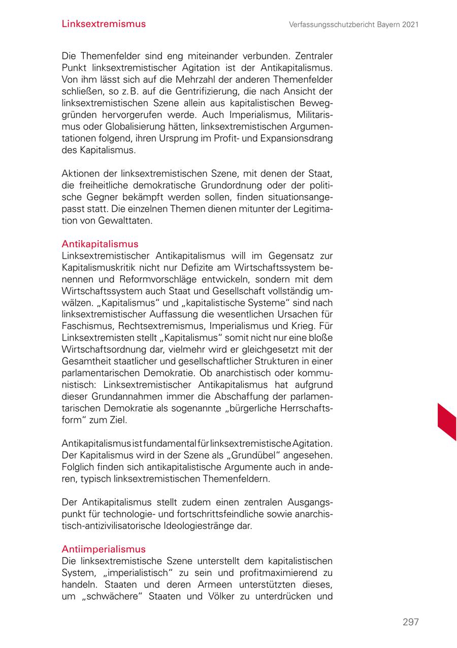 Linksextremismus Verfassungsschutzbericht Bayern 2021 Die Themenfelder sind eng miteinander verbunden. Zentraler Punkt linksextremistischer Agitation ist der Antikapitalismus. Von ihm lässt sich auf die Mehrzahl der anderen Themenfelder schließen, so z.B. auf die Gentrifizierung, die nach Ansicht der linksextremistischen Szene allein aus kapitalistischen Beweg gründen hervorgerufen werde. Auch Imperialismus, Militaris mus oder Globalisierung hätten, linksextremistischen Argumen tationen folgend, ihren Ursprung im Profit und Expansionsdrang des Kapitalismus. Aktionen der linksextremistischen Szene, mit denen der Staat, die freiheitliche demokratische Grundordnung oder der politi sche Gegner bekämpft werden sollen, finden situationsange passt statt. Die einzelnen Themen dienen mitunter der Legitima tion von Gewalttaten. Antikapitalismus Linksextremistischer Antikapitalismus will im Gegensatz zur Kapitalismuskritik nicht nur Defizite am Wirtschaftssystem be nennen und Reformvorschläge entwickeln, sondern mit dem Wirtschaftssystem auch Staat und Gesellschaft vollständig um wälzen. "Kapitalismus" und "kapitalistische Systeme" sind nach linksextremistischer Auffassung die wesentlichen Ursachen für Faschismus, Rechtsextremismus, Imperialismus und Krieg. Für Linksextremisten stellt "Kapitalismus" somit nicht nur eine bloße Wirtschaftsordnung dar, vielmehr wird er gleichgesetzt mit der Gesamtheit staatlicher und gesellschaftlicher Strukturen in einer parlamentarischen Demokratie. Ob anarchistisch oder kommu nistisch: Linksextremistischer Antikapitalismus hat aufgrund dieser Grundannahmen immer die Abschaffung der parlamen tarischen Demokratie als sogenannte "bürgerliche Herrschafts form" zum Ziel. Antikapitalismus ist fundamental für linksextremistische Agitation. Der Kapitalismus wird in der Szene als "Grundübel" angesehen. Folglich finden sich antikapitalistische Argumente auch in ande ren, typisch linksextremistischen Themenfeldern. Der Antikapitalismus stellt zudem einen zentralen Ausgangs punkt für technologie und fortschrittsfeindliche sowie anarchis tischantizivilisatorische Ideologiestränge dar. Antiimperialismus Die linksextremistische Szene unterstellt dem kapitalistischen System, "imperialistisch" zu sein und profitmaximierend zu handeln. Staaten und deren Armeen unterstützten dieses, um "schwächere" Staaten und Völker zu unterdrücken und 297