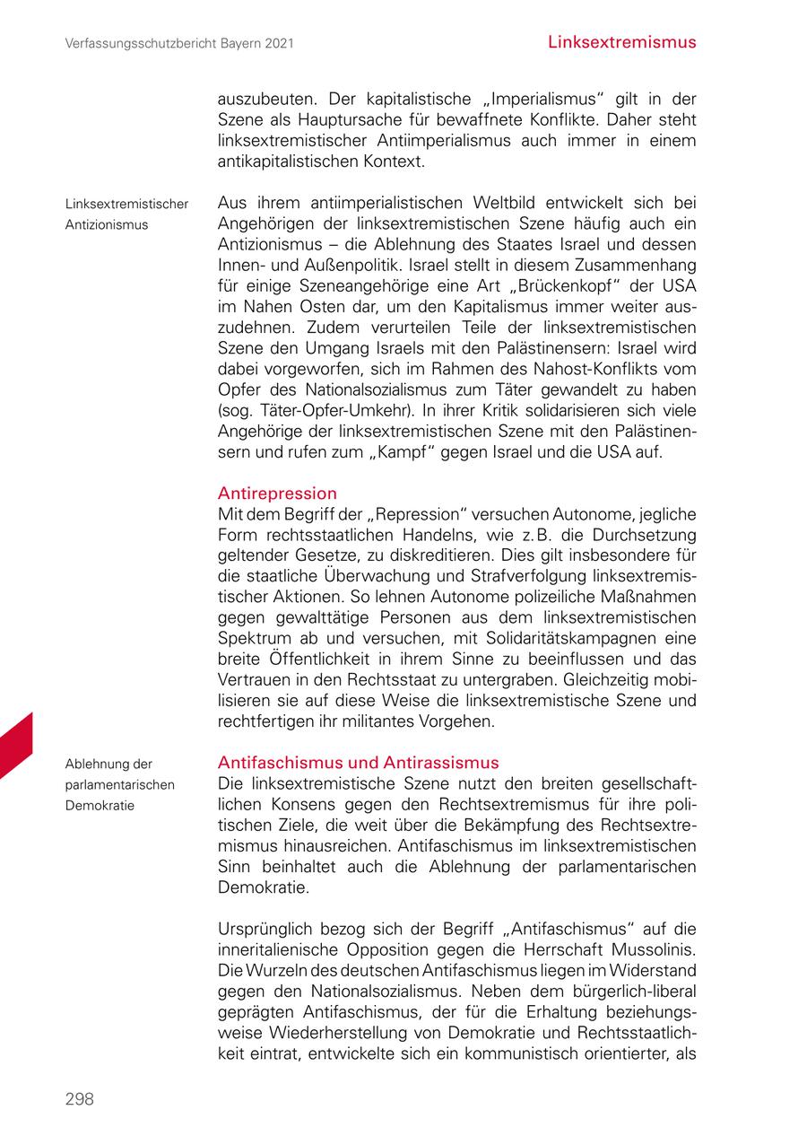 Verfassungsschutzbericht Bayern 2021 Linksextremismus auszubeuten. Der kapitalistische "Imperialismus" gilt in der Szene als Hauptursache für bewaffnete Konflikte. Daher steht linksextremistischer Antiimperialismus auch immer in einem antikapitalistischen Kontext. Linksextremistischer Aus ihrem antiimperialistischen Weltbild entwickelt sich bei Antizionismus Angehörigen der linksextremistischen Szene häufig auch ein Antizionismus - die Ablehnung des Staates Israel und dessen Innen und Außenpolitik. Israel stellt in diesem Zusammenhang für einige Szeneangehörige eine Art "Brückenkopf" der USA im Nahen Osten dar, um den Kapitalismus immer weiter aus zudehnen. Zudem verurteilen Teile der linksextremistischen Szene den Umgang Israels mit den Palästinensern: Israel wird dabei vorgeworfen, sich im Rahmen des NahostKonflikts vom Opfer des Nationalsozialismus zum Täter gewandelt zu haben (sog. TäterOpferUmkehr). In ihrer Kritik solidarisieren sich viele Angehörige der linksextremistischen Szene mit den Palästinen sern und rufen zum "Kampf" gegen Israel und die USA auf. Antirepression Mit dem Begriff der "Repression" versuchen Autonome, jegliche Form rechtsstaatlichen Handelns, wie z. B. die Durchsetzung geltender Gesetze, zu diskreditieren. Dies gilt insbesondere für die staatliche Überwachung und Strafverfolgung linksextremis tischer Aktionen. So lehnen Autonome polizeiliche Maßnahmen gegen gewalttätige Personen aus dem linksextremistischen Spektrum ab und versuchen, mit Solidaritätskampagnen eine breite Öffentlichkeit in ihrem Sinne zu beeinflussen und das Vertrauen in den Rechtsstaat zu untergraben. Gleichzeitig mobi lisieren sie auf diese Weise die linksextremistische Szene und rechtfertigen ihr militantes Vorgehen. Ablehnung der Antifaschismus und Antirassismus parlamentarischen Die linksextremistische Szene nutzt den breiten gesellschaft Demokratie lichen Konsens gegen den Rechtsextremismus für ihre poli tischen Ziele, die weit über die Bekämpfung des Rechtsextre mismus hinausreichen. Antifaschismus im linksextremistischen Sinn beinhaltet auch die Ablehnung der parlamentarischen Demokratie. Ursprünglich bezog sich der Begriff "Antifaschismus" auf die inneritalienische Opposition gegen die Herrschaft Mussolinis. Die Wurzeln des deutschen Antifaschismus liegen im Widerstand gegen den Nationalsozialismus. Neben dem bürgerlichliberal geprägten Antifaschismus, der für die Erhaltung beziehungs weise Wiederherstellung von Demokratie und Rechtsstaatlich keit eintrat, entwickelte sich ein kommunistisch orientierter, als 298