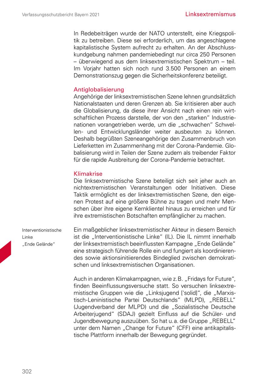 Verfassungsschutzbericht Bayern 2021 Linksextremismus In Redebeiträgen wurde der NATO unterstellt, eine Kriegspoli tik zu betreiben. Diese sei erforderlich, um das angeschlagene kapitalistische System aufrecht zu erhalten. An der Abschluss kundgebung nahmen pandemiebedingt nur circa 250 Personen - überwiegend aus dem linksextremistischen Spektrum - teil. Im Vorjahr hatten sich noch rund 3.500 Personen an einem Demonstrationszug gegen die Sicherheitskonferenz beteiligt. Antiglobalisierung Angehörige der linksextremistischen Szene lehnen grundsätzlich Nationalstaaten und deren Grenzen ab. Sie kritisieren aber auch die Globalisierung, da diese ihrer Ansicht nach einen rein wirt schaftlichen Prozess darstelle, der von den "starken" Industrie nationen vorangetrieben werde, um die "schwachen" Schwel len und Entwicklungsländer weiter ausbeuten zu können. Deshalb begrüßten Szeneangehörige den Zusammenbruch von Lieferketten im Zusammenhang mit der CoronaPandemie. Glo balisierung wird in Teilen der Szene zudem als treibender Faktor für die rapide Ausbreitung der CoronaPandemie betrachtet. Klimakrise Die linksextremistische Szene beteiligt sich seit jeher auch an nichtextremistischen Veranstaltungen oder Initiativen. Diese Taktik ermöglicht es der linksextremistischen Szene, den eige nen Protest auf eine größere Bühne zu tragen und mehr Men schen über ihre eigene Kernklientel hinaus zu erreichen und für ihre extremistischen Botschaften empfänglicher zu machen. Interventionistische Ein maßgeblicher linksextremistischer Akteur in diesem Bereich Linke ist die "Interventionistische Linke" (IL). Die IL nimmt innerhalb "Ende Gelände" der linksextremistisch beeinflussten Kampagne "Ende Gelände" eine strategisch führende Rolle ein und fungiert als koordinieren des sowie aktionsinitiierendes Bindeglied zwischen demokrati schen und linksextremistischen Organisationen. Auch in anderen Klimakampagnen, wie z. B. "Fridays for Future", finden Beeinflussungsversuche statt. So versuchen linksextre mistische Gruppen wie die "Linksjugend ['solid]", die "Marxis tischLeninistische Partei Deutschlands" (MLPD), "REBELL" (Jugendverband der MLPD) und die "Sozialistische Deutsche Arbeiterjugend" (SDAJ) gezielt Einfluss auf die Schüler und Jugendbewegung auszuüben. So hat u. a. die Gruppe "REBELL" unter dem Namen "Change for Future" (CFF) eine antikapitalis tische Plattform innerhalb der Bewegung gegründet. 302