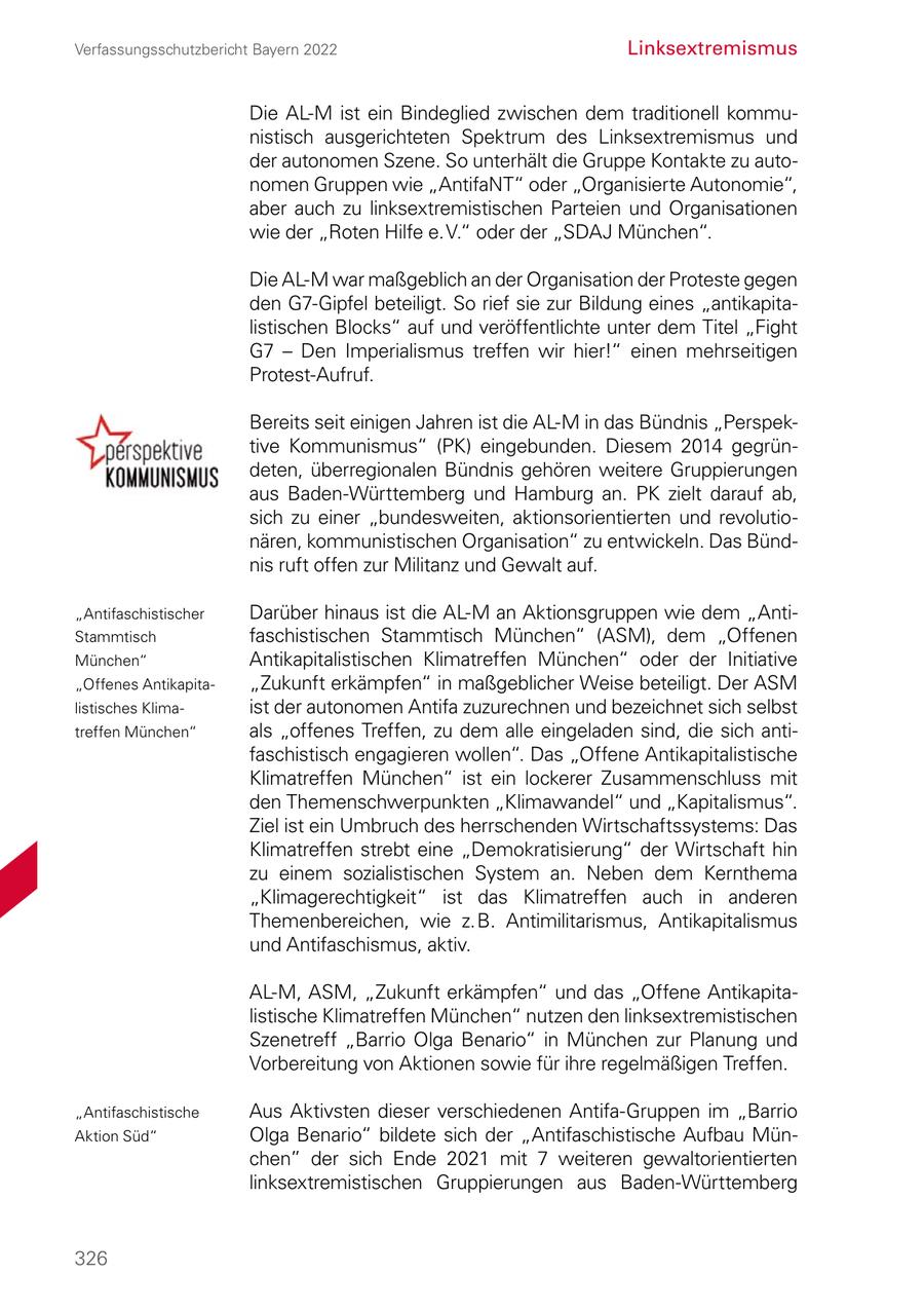 Verfassungsschutzbericht Bayern 2022 Linksextremismus Die AL-M ist ein Bindeglied zwischen dem traditionell kommunistisch ausgerichteten Spektrum des Linksextremismus und der autonomen Szene. So unterhält die Gruppe Kontakte zu autonomen Gruppen wie "AntifaNT" oder "Organisierte Autonomie", aber auch zu linksextremistischen Parteien und Organisationen wie der "Roten Hilfe e. V." oder der "SDAJ München". Die AL-M war maßgeblich an der Organisation der Proteste gegen den G7-Gipfel beteiligt. So rief sie zur Bildung eines "antikapitalistischen Blocks" auf und veröffentlichte unter dem Titel "Fight G7 - Den Imperialismus treffen wir hier!" einen mehrseitigen Protest-Aufruf. Bereits seit einigen Jahren ist die AL-M in das Bündnis "Perspektive Kommunismus" (PK) eingebunden. Diesem 2014 gegründeten, überregionalen Bündnis gehören weitere Gruppierungen aus Baden-Württemberg und Hamburg an. PK zielt darauf ab, sich zu einer "bundesweiten, aktionsorientierten und revolutionären, kommunistischen Organisation" zu entwickeln. Das Bündnis ruft offen zur Militanz und Gewalt auf. "Antifaschistischer Darüber hinaus ist die AL-M an Aktionsgruppen wie dem "AntiStammtisch faschistischen Stammtisch München" (ASM), dem "Offenen München" Antikapitalistischen Klimatreffen München" oder der Initiative "Offenes Antikapita"Zukunft erkämpfen" in maßgeblicher Weise beteiligt. Der ASM listisches Klimaist der autonomen Antifa zuzurechnen und bezeichnet sich selbst treffen München" als "offenes Treffen, zu dem alle eingeladen sind, die sich antifaschistisch engagieren wollen". Das "Offene Antikapitalistische Klimatreffen München" ist ein lockerer Zusammenschluss mit den Themenschwerpunkten "Klimawandel" und "Kapitalismus". Ziel ist ein Umbruch des herrschenden Wirtschaftssystems: Das Klimatreffen strebt eine "Demokratisierung" der Wirtschaft hin zu einem sozialistischen System an. Neben dem Kernthema "Klimagerechtigkeit" ist das Klimatreffen auch in anderen Themenbereichen, wie z. B. Antimilitarismus, Antikapitalismus und Antifaschismus, aktiv. AL-M, ASM, "Zukunft erkämpfen" und das "Offene Antikapitalistische Klimatreffen München" nutzen den linksextremistischen Szenetreff "Barrio Olga Benario" in München zur Planung und Vorbereitung von Aktionen sowie für ihre regelmäßigen Treffen. "Antifaschistische Aus Aktivsten dieser verschiedenen Antifa-Gruppen im "Barrio Aktion Süd" Olga Benario" bildete sich der "Antifaschistische Aufbau München" der sich Ende 2021 mit 7 weiteren gewaltorientierten linksextremistischen Gruppierungen aus Baden-Württemberg 326