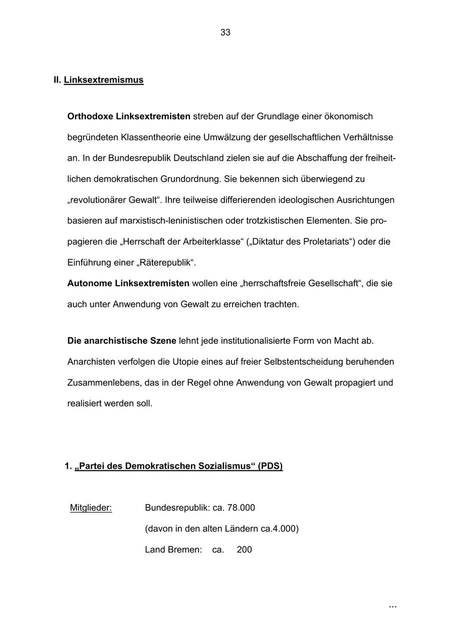 33 II. Linksextremismus Orthodoxe Linksextremisten streben auf der Grundlage einer ökonomisch begründeten Klassentheorie eine Umwälzung der gesellschaftlichen Verhältnisse an. In der Bundesrepublik Deutschland zielen sie auf die Abschaffung der freiheitlichen demokratischen Grundordnung. Sie bekennen sich überwiegend zu "revolutionärer Gewalt". Ihre teilweise differierenden ideologischen Ausrichtungen basieren auf marxistisch-leninistischen oder trotzkistischen Elementen. Sie propagieren die "Herrschaft der Arbeiterklasse" ("Diktatur des Proletariats") oder die Einführung einer "Räterepublik". Autonome Linksextremisten wollen eine "herrschaftsfreie Gesellschaft", die sie auch unter Anwendung von Gewalt zu erreichen trachten. Die anarchistische Szene lehnt jede institutionalisierte Form von Macht ab. Anarchisten verfolgen die Utopie eines auf freier Selbstentscheidung beruhenden Zusammenlebens, das in der Regel ohne Anwendung von Gewalt propagiert und realisiert werden soll. 1. "Partei des Demokratischen Sozialismus" (PDS) Mitglieder: Bundesrepublik: ca. 78.000 (davon in den alten Ländern ca.4.000) Land Bremen: ca. 200 ...
