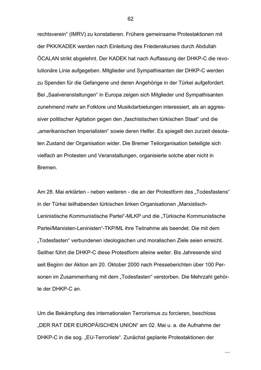 62 rechtsverein" (IMRV) zu konstatieren. Frühere gemeinsame Protestaktionen mit der PKK/KADEK werden nach Einleitung des Friedenskurses durch Abdullah ÖCALAN strikt abgelehnt. Der KADEK hat nach Auffassung der DHKP-C die revolutionäre Linie aufgegeben. Mitglieder und Sympathisanten der DHKP-C werden zu Spenden für die Gefangene und deren Angehörige in der Türkei aufgefordert. Bei "Saalveranstaltungen" in Europa zeigen sich Mitglieder und Sympathisanten zunehmend mehr an Folklore und Musikdarbietungen interessiert, als an aggressiver politischer Agitation gegen den "faschistischen türkischen Staat" und die "amerikanischen Imperialisten" sowie deren Helfer. Es spiegelt den zurzeit desolaten Zustand der Organisation wider. Die Bremer Teilorganisation beteiligte sich vielfach an Protesten und Veranstaltungen, organisierte solche aber nicht in Bremen. Am 28. Mai erklärten - neben weiteren - die an der Protestform des "Todesfastens" in der Türkei teilhabenden türkischen linken Organisationen "MarxistischLeninistische Kommunistische Partei"-MLKP und die "Türkische Kommunistische Partei/Marxisten-Leninisten"-TKP/ML ihre Teilnahme als beendet. Die mit dem "Todesfasten" verbundenen ideologischen und moralischen Ziele seien erreicht. Seither führt die DHKP-C diese Protestform alleine weiter. Bis Jahresende sind seit Beginn der Aktion am 20. Oktober 2000 nach Presseberichten über 100 Personen im Zusammenhang mit dem "Todesfasten" verstorben. Die Mehrzahl gehörte der DHKP-C an. Um die Bekämpfung des internationalen Terrorismus zu forcieren, beschloss "DER RAT DER EUROPÄISCHEN UNION" am 02. Mai u. a. die Aufnahme der DHKP-C in die sog. "EU-Terrorliste". Zunächst geplante Protestaktionen der ...