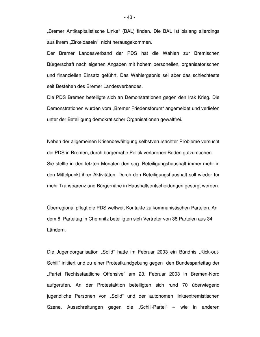 - 43 - "Bremer Antikapitalistische Linke" (BAL) finden. Die BAL ist bislang allerdings aus ihrem "Zirkeldasein" nicht herausgekommen. Der Bremer Landesverband der PDS hat die Wahlen zur Bremischen Bürgerschaft nach eigenen Angaben mit hohem personellen, organisatorischen und finanziellen Einsatz geführt. Das Wahlergebnis sei aber das schlechteste seit Bestehen des Bremer Landesverbandes. Die PDS Bremen beteiligte sich an Demonstrationen gegen den Irak Krieg. Die Demonstrationen wurden vom "Bremer Friedensforum" angemeldet und verliefen unter der Beteiligung demokratischer Organisationen gewaltfrei. Neben der allgemeinen Krisenbewältigung selbstverursachter Probleme versucht die PDS in Bremen, durch bürgernahe Politik verlorenen Boden gutzumachen. Sie stellte in den letzten Monaten den sog. Beteiligungshaushalt immer mehr in den Mittelpunkt ihrer Aktivitäten. Durch den Beteiligungshaushalt soll wieder für mehr Transparenz und Bürgernähe in Haushaltsentscheidungen gesorgt werden. Überregional pflegt die PDS weltweit Kontakte zu kommunistischen Parteien. An dem 8. Parteitag in Chemnitz beteiligten sich Vertreter von 38 Parteien aus 34 Ländern. Die Jugendorganisation "Solid" hatte im Februar 2003 ein Bündnis "Kick-outSchill" initiiert und zu einer Protestkundgebung gegen den Bundesparteitag der "Partei Rechtsstaatliche Offensive" am 23. Februar 2003 in Bremen-Nord aufgerufen. An der Protestaktion beteiligten sich rund 70 überwiegend jugendliche Personen von "Solid" und der autonomen linksextremistischen Szene. Ausschreitungen gegen die "Schill-Partei" - wie in anderen