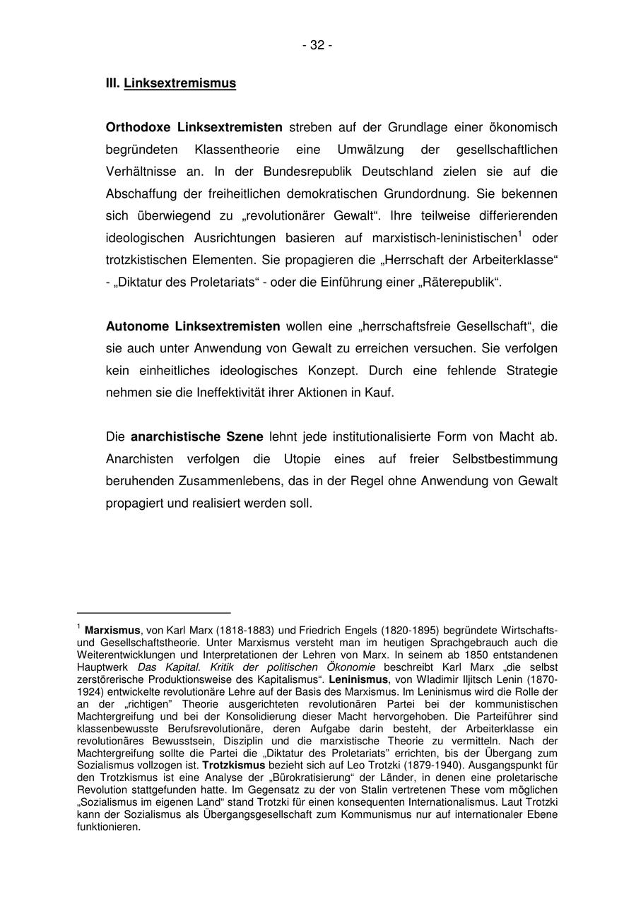 - 32 - III. Linksextremismus Orthodoxe Linksextremisten streben auf der Grundlage einer ökonomisch begründeten Klassentheorie eine Umwälzung der gesellschaftlichen Verhältnisse an. In der Bundesrepublik Deutschland zielen sie auf die Abschaffung der freiheitlichen demokratischen Grundordnung. Sie bekennen sich überwiegend zu "revolutionärer Gewalt". Ihre teilweise differierenden ideologischen Ausrichtungen basieren auf marxistisch-leninistischen1 oder trotzkistischen Elementen. Sie propagieren die "Herrschaft der Arbeiterklasse" - "Diktatur des Proletariats" - oder die Einführung einer "Räterepublik". Autonome Linksextremisten wollen eine "herrschaftsfreie Gesellschaft", die sie auch unter Anwendung von Gewalt zu erreichen versuchen. Sie verfolgen kein einheitliches ideologisches Konzept. Durch eine fehlende Strategie nehmen sie die Ineffektivität ihrer Aktionen in Kauf. Die anarchistische Szene lehnt jede institutionalisierte Form von Macht ab. Anarchisten verfolgen die Utopie eines auf freier Selbstbestimmung beruhenden Zusammenlebens, das in der Regel ohne Anwendung von Gewalt propagiert und realisiert werden soll. 1 Marxismus, von Karl Marx (1818-1883) und Friedrich Engels (1820-1895) begründete Wirtschaftsund Gesellschaftstheorie. Unter Marxismus versteht man im heutigen Sprachgebrauch auch die Weiterentwicklungen und Interpretationen der Lehren von Marx. In seinem ab 1850 entstandenen Hauptwerk Das Kapital. Kritik der politischen Ökonomie beschreibt Karl Marx "die selbst zerstörerische Produktionsweise des Kapitalismus". Leninismus, von Wladimir Iljitsch Lenin (18701924) entwickelte revolutionäre Lehre auf der Basis des Marxismus. Im Leninismus wird die Rolle der an der "richtigen" Theorie ausgerichteten revolutionären Partei bei der kommunistischen Machtergreifung und bei der Konsolidierung dieser Macht hervorgehoben. Die Parteiführer sind klassenbewusste Berufsrevolutionäre, deren Aufgabe darin besteht, der Arbeiterklasse ein revolutionäres Bewusstsein, Disziplin und die marxistische Theorie zu vermitteln. Nach der Machtergreifung sollte die Partei die "Diktatur des Proletariats" errichten, bis der Übergang zum Sozialismus vollzogen ist. Trotzkismus bezieht sich auf Leo Trotzki (1879-1940). Ausgangspunkt für den Trotzkismus ist eine Analyse der "Bürokratisierung" der Länder, in denen eine proletarische Revolution stattgefunden hatte. Im Gegensatz zu der von Stalin vertretenen These vom möglichen "Sozialismus im eigenen Land" stand Trotzki für einen konsequenten Internationalismus. Laut Trotzki kann der Sozialismus als Übergangsgesellschaft zum Kommunismus nur auf internationaler Ebene funktionieren.