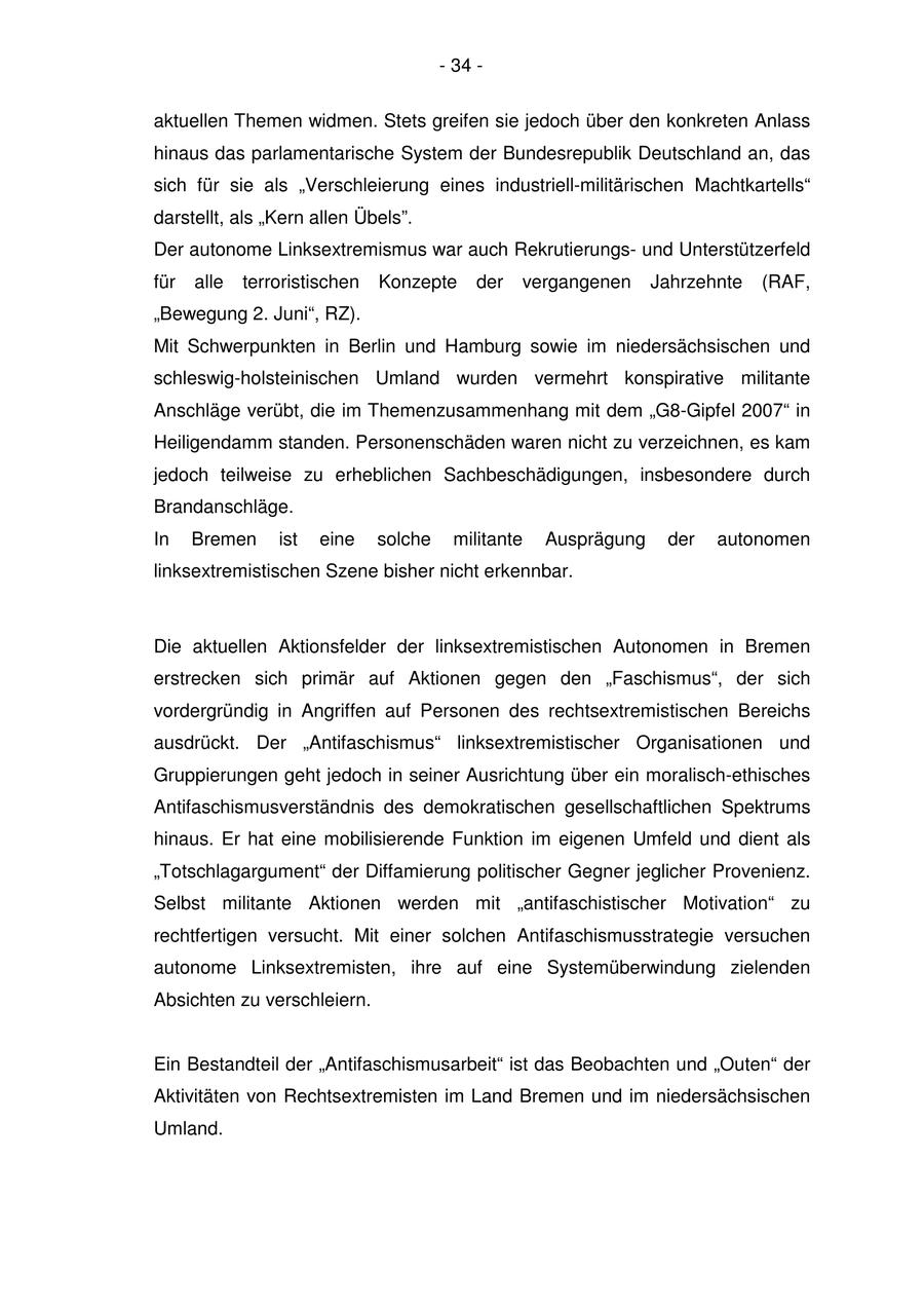 - 34 - aktuellen Themen widmen. Stets greifen sie jedoch über den konkreten Anlass hinaus das parlamentarische System der Bundesrepublik Deutschland an, das sich für sie als "Verschleierung eines industriell-militärischen Machtkartells" darstellt, als "Kern allen Übels". Der autonome Linksextremismus war auch Rekrutierungsund Unterstützerfeld für alle terroristischen Konzepte der vergangenen Jahrzehnte (RAF, "Bewegung 2. Juni", RZ). Mit Schwerpunkten in Berlin und Hamburg sowie im niedersächsischen und schleswig-holsteinischen Umland wurden vermehrt konspirative militante Anschläge verübt, die im Themenzusammenhang mit dem "G8-Gipfel 2007" in Heiligendamm standen. Personenschäden waren nicht zu verzeichnen, es kam jedoch teilweise zu erheblichen Sachbeschädigungen, insbesondere durch Brandanschläge. In Bremen ist eine solche militante Ausprägung der autonomen linksextremistischen Szene bisher nicht erkennbar. Die aktuellen Aktionsfelder der linksextremistischen Autonomen in Bremen erstrecken sich primär auf Aktionen gegen den "Faschismus", der sich vordergründig in Angriffen auf Personen des rechtsextremistischen Bereichs ausdrückt. Der "Antifaschismus" linksextremistischer Organisationen und Gruppierungen geht jedoch in seiner Ausrichtung über ein moralisch-ethisches Antifaschismusverständnis des demokratischen gesellschaftlichen Spektrums hinaus. Er hat eine mobilisierende Funktion im eigenen Umfeld und dient als "Totschlagargument" der Diffamierung politischer Gegner jeglicher Provenienz. Selbst militante Aktionen werden mit "antifaschistischer Motivation" zu rechtfertigen versucht. Mit einer solchen Antifaschismusstrategie versuchen autonome Linksextremisten, ihre auf eine Systemüberwindung zielenden Absichten zu verschleiern. Ein Bestandteil der "Antifaschismusarbeit" ist das Beobachten und "Outen" der Aktivitäten von Rechtsextremisten im Land Bremen und im niedersächsischen Umland.