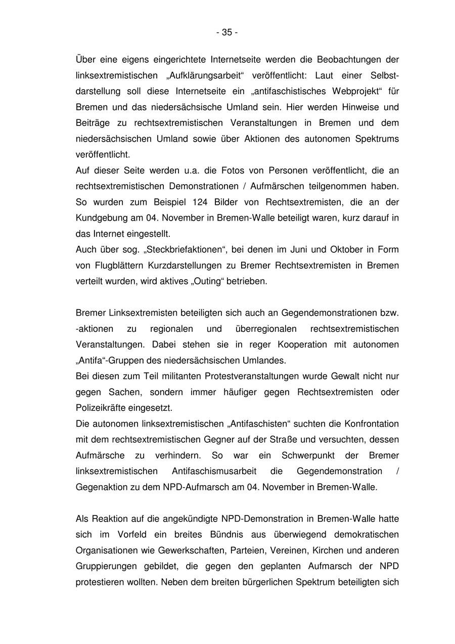 - 35 - Über eine eigens eingerichtete Internetseite werden die Beobachtungen der linksextremistischen "Aufklärungsarbeit" veröffentlicht: Laut einer Selbstdarstellung soll diese Internetseite ein "antifaschistisches Webprojekt" für Bremen und das niedersächsische Umland sein. Hier werden Hinweise und Beiträge zu rechtsextremistischen Veranstaltungen in Bremen und dem niedersächsischen Umland sowie über Aktionen des autonomen Spektrums veröffentlicht. Auf dieser Seite werden u.a. die Fotos von Personen veröffentlicht, die an rechtsextremistischen Demonstrationen / Aufmärschen teilgenommen haben. So wurden zum Beispiel 124 Bilder von Rechtsextremisten, die an der Kundgebung am 04. November in Bremen-Walle beteiligt waren, kurz darauf in das Internet eingestellt. Auch über sog. "Steckbriefaktionen", bei denen im Juni und Oktober in Form von Flugblättern Kurzdarstellungen zu Bremer Rechtsextremisten in Bremen verteilt wurden, wird aktives "Outing" betrieben. Bremer Linksextremisten beteiligten sich auch an Gegendemonstrationen bzw. -aktionen zu regionalen und überregionalen rechtsextremistischen Veranstaltungen. Dabei stehen sie in reger Kooperation mit autonomen "Antifa"-Gruppen des niedersächsischen Umlandes. Bei diesen zum Teil militanten Protestveranstaltungen wurde Gewalt nicht nur gegen Sachen, sondern immer häufiger gegen Rechtsextremisten oder Polizeikräfte eingesetzt. Die autonomen linksextremistischen "Antifaschisten" suchten die Konfrontation mit dem rechtsextremistischen Gegner auf der Straße und versuchten, dessen Aufmärsche zu verhindern. So war ein Schwerpunkt der Bremer linksextremistischen Antifaschismusarbeit die Gegendemonstration / Gegenaktion zu dem NPD-Aufmarsch am 04. November in Bremen-Walle. Als Reaktion auf die angekündigte NPD-Demonstration in Bremen-Walle hatte sich im Vorfeld ein breites Bündnis aus überwiegend demokratischen Organisationen wie Gewerkschaften, Parteien, Vereinen, Kirchen und anderen Gruppierungen gebildet, die gegen den geplanten Aufmarsch der NPD protestieren wollten. Neben dem breiten bürgerlichen Spektrum beteiligten sich