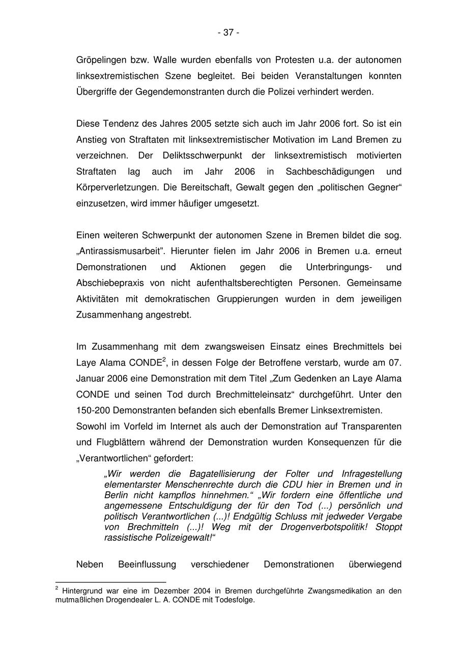 - 37 - Gröpelingen bzw. Walle wurden ebenfalls von Protesten u.a. der autonomen linksextremistischen Szene begleitet. Bei beiden Veranstaltungen konnten Übergriffe der Gegendemonstranten durch die Polizei verhindert werden. Diese Tendenz des Jahres 2005 setzte sich auch im Jahr 2006 fort. So ist ein Anstieg von Straftaten mit linksextremistischer Motivation im Land Bremen zu verzeichnen. Der Deliktsschwerpunkt der linksextremistisch motivierten Straftaten lag auch im Jahr 2006 in Sachbeschädigungen und Körperverletzungen. Die Bereitschaft, Gewalt gegen den "politischen Gegner" einzusetzen, wird immer häufiger umgesetzt. Einen weiteren Schwerpunkt der autonomen Szene in Bremen bildet die sog. "Antirassismusarbeit". Hierunter fielen im Jahr 2006 in Bremen u.a. erneut Demonstrationen und Aktionen gegen die Unterbringungsund Abschiebepraxis von nicht aufenthaltsberechtigten Personen. Gemeinsame Aktivitäten mit demokratischen Gruppierungen wurden in dem jeweiligen Zusammenhang angestrebt. Im Zusammenhang mit dem zwangsweisen Einsatz eines Brechmittels bei Laye Alama CONDE2, in dessen Folge der Betroffene verstarb, wurde am 07. Januar 2006 eine Demonstration mit dem Titel "Zum Gedenken an Laye Alama CONDE und seinen Tod durch Brechmitteleinsatz" durchgeführt. Unter den 150-200 Demonstranten befanden sich ebenfalls Bremer Linksextremisten. Sowohl im Vorfeld im Internet als auch der Demonstration auf Transparenten und Flugblättern während der Demonstration wurden Konsequenzen für die "Verantwortlichen" gefordert: "Wir werden die Bagatellisierung der Folter und Infragestellung elementarster Menschenrechte durch die CDU hier in Bremen und in Berlin nicht kampflos hinnehmen." "Wir fordern eine öffentliche und angemessene Entschuldigung der für den Tod (...) persönlich und politisch Verantwortlichen (...)! Endgültig Schluss mit jedweder Vergabe von Brechmitteln (...)! Weg mit der Drogenverbotspolitik! Stoppt rassistische Polizeigewalt!" Neben Beeinflussung verschiedener Demonstrationen überwiegend 2 Hintergrund war eine im Dezember 2004 in Bremen durchgeführte Zwangsmedikation an den mutmaßlichen Drogendealer L. A. CONDE mit Todesfolge.