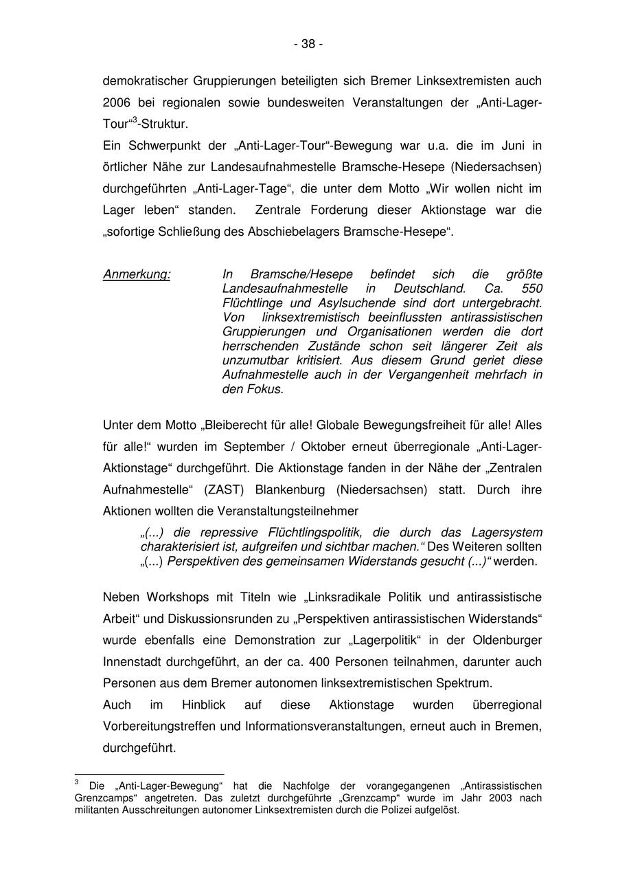 - 38 - demokratischer Gruppierungen beteiligten sich Bremer Linksextremisten auch 2006 bei regionalen sowie bundesweiten Veranstaltungen der "Anti-LagerTour"3-Struktur. Ein Schwerpunkt der "Anti-Lager-Tour"-Bewegung war u.a. die im Juni in örtlicher Nähe zur Landesaufnahmestelle Bramsche-Hesepe (Niedersachsen) durchgeführten "Anti-Lager-Tage", die unter dem Motto "Wir wollen nicht im Lager leben" standen. Zentrale Forderung dieser Aktionstage war die "sofortige Schließung des Abschiebelagers Bramsche-Hesepe". Anmerkung: In Bramsche/Hesepe befindet sich die größte Landesaufnahmestelle in Deutschland. Ca. 550 Flüchtlinge und Asylsuchende sind dort untergebracht. Von linksextremistisch beeinflussten antirassistischen Gruppierungen und Organisationen werden die dort herrschenden Zustände schon seit längerer Zeit als unzumutbar kritisiert. Aus diesem Grund geriet diese Aufnahmestelle auch in der Vergangenheit mehrfach in den Fokus. Unter dem Motto "Bleiberecht für alle! Globale Bewegungsfreiheit für alle! Alles für alle!" wurden im September / Oktober erneut überregionale "Anti-LagerAktionstage" durchgeführt. Die Aktionstage fanden in der Nähe der "Zentralen Aufnahmestelle" (ZAST) Blankenburg (Niedersachsen) statt. Durch ihre Aktionen wollten die Veranstaltungsteilnehmer "(...) die repressive Flüchtlingspolitik, die durch das Lagersystem charakterisiert ist, aufgreifen und sichtbar machen." Des Weiteren sollten "(...) Perspektiven des gemeinsamen Widerstands gesucht (...)" werden. Neben Workshops mit Titeln wie "Linksradikale Politik und antirassistische Arbeit" und Diskussionsrunden zu "Perspektiven antirassistischen Widerstands" wurde ebenfalls eine Demonstration zur "Lagerpolitik" in der Oldenburger Innenstadt durchgeführt, an der ca. 400 Personen teilnahmen, darunter auch Personen aus dem Bremer autonomen linksextremistischen Spektrum. Auch im Hinblick auf diese Aktionstage wurden überregional Vorbereitungstreffen und Informationsveranstaltungen, erneut auch in Bremen, durchgeführt. 3 Die "Anti-Lager-Bewegung" hat die Nachfolge der vorangegangenen "Antirassistischen Grenzcamps" angetreten. Das zuletzt durchgeführte "Grenzcamp" wurde im Jahr 2003 nach militanten Ausschreitungen autonomer Linksextremisten durch die Polizei aufgelöst.
