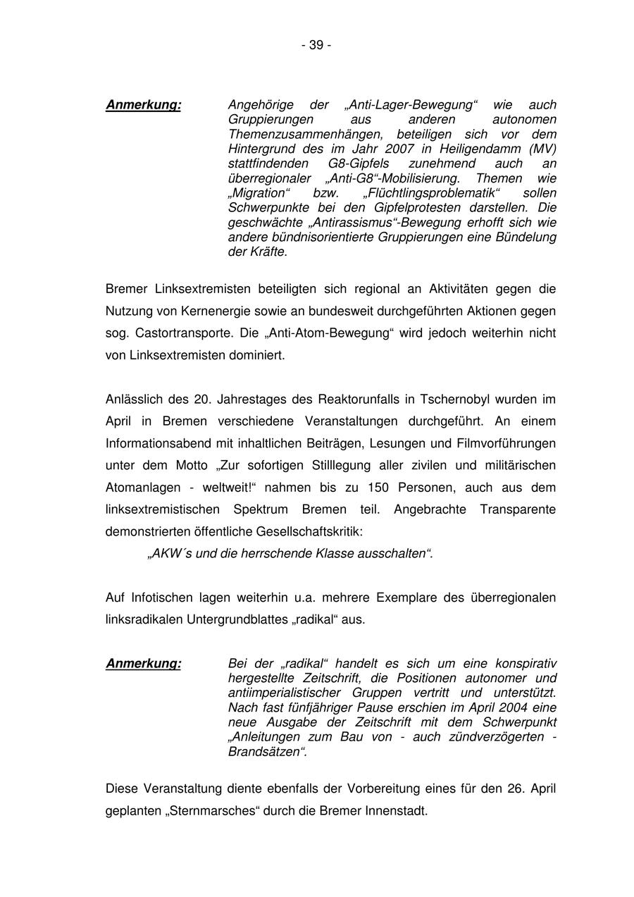 - 39 - Anmerkung: Angehörige der "Anti-Lager-Bewegung" wie auch Gruppierungen aus anderen autonomen Themenzusammenhängen, beteiligen sich vor dem Hintergrund des im Jahr 2007 in Heiligendamm (MV) stattfindenden G8-Gipfels zunehmend auch an überregionaler "Anti-G8"-Mobilisierung. Themen wie "Migration" bzw. "Flüchtlingsproblematik" sollen Schwerpunkte bei den Gipfelprotesten darstellen. Die geschwächte "Antirassismus"-Bewegung erhofft sich wie andere bündnisorientierte Gruppierungen eine Bündelung der Kräfte. Bremer Linksextremisten beteiligten sich regional an Aktivitäten gegen die Nutzung von Kernenergie sowie an bundesweit durchgeführten Aktionen gegen sog. Castortransporte. Die "Anti-Atom-Bewegung" wird jedoch weiterhin nicht von Linksextremisten dominiert. Anlässlich des 20. Jahrestages des Reaktorunfalls in Tschernobyl wurden im April in Bremen verschiedene Veranstaltungen durchgeführt. An einem Informationsabend mit inhaltlichen Beiträgen, Lesungen und Filmvorführungen unter dem Motto "Zur sofortigen Stilllegung aller zivilen und militärischen Atomanlagen - weltweit!" nahmen bis zu 150 Personen, auch aus dem linksextremistischen Spektrum Bremen teil. Angebrachte Transparente demonstrierten öffentliche Gesellschaftskritik: "AKW's und die herrschende Klasse ausschalten". Auf Infotischen lagen weiterhin u.a. mehrere Exemplare des überregionalen linksradikalen Untergrundblattes "radikal" aus. Anmerkung: Bei der "radikal" handelt es sich um eine konspirativ hergestellte Zeitschrift, die Positionen autonomer und antiimperialistischer Gruppen vertritt und unterstützt. Nach fast fünfjähriger Pause erschien im April 2004 eine neue Ausgabe der Zeitschrift mit dem Schwerpunkt "Anleitungen zum Bau von - auch zündverzögerten - Brandsätzen". Diese Veranstaltung diente ebenfalls der Vorbereitung eines für den 26. April geplanten "Sternmarsches" durch die Bremer Innenstadt.