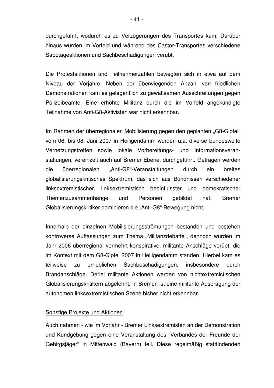 - 41 - durchgeführt, wodurch es zu Verzögerungen des Transportes kam. Darüber hinaus wurden im Vorfeld und während des Castor-Transportes verschiedene Sabotageaktionen und Sachbeschädigungen verübt. Die Protestaktionen und Teilnehmerzahlen bewegten sich in etwa auf dem Niveau der Vorjahre. Neben der überwiegenden Anzahl von friedlichen Demonstrationen kam es gelegentlich zu gewaltsamen Ausschreitungen gegen Polizeibeamte. Eine erhöhte Militanz durch die im Vorfeld angekündigte Teilnahme von Anti-G8-Aktivisten war nicht erkennbar. Im Rahmen der überregionalen Mobilisierung gegen den geplanten "G8-Gipfel" vom 06. bis 08. Juni 2007 in Heiligendamm wurden u.a. diverse bundesweite Vernetzungstreffen sowie lokale Vorbereitungsund Informationsveranstaltungen, vereinzelt auch auf Bremer Ebene, durchgeführt. Getragen werden die überregionalen "Anti-G8"-Veranstaltungen durch ein breites globalisierungskritisches Spektrum, das sich aus Bündnissen verschiedener linksextremistischer, linksextremistisch beeinflusster und demokratischer Themenzusammenhänge und Personen gebildet hat. Bremer Globalisierungskritiker dominieren die "Anti-G8"-Bewegung nicht. Innerhalb der einzelnen Mobilisierungsströmungen bestanden und bestehen kontroverse Auffassungen zum Thema "Militanzdebatte", dennoch wurden im Jahr 2006 überregional vermehrt konspirative, militante Anschläge verübt, die im Kontext mit dem G8-Gipfel 2007 in Heiligendamm standen. Hierbei kam es teilweise zu erheblichen Sachbeschädigungen, insbesondere durch Brandanschläge. Derlei militante Aktionen werden von nichtextremistischen Globalisierungskritikern abgelehnt. In Bremen ist eine militante Ausprägung der autonomen linksextremistischen Szene bisher nicht erkennbar. Sonstige Projekte und Aktionen Auch nahmen - wie im Vorjahr - Bremer Linksextremisten an der Demonstration und Kundgebung gegen eine Veranstaltung des "Verbandes der Freunde der Gebirgsjäger" in Mittenwald (Bayern) teil. Diese regelmäßig stattfindenden