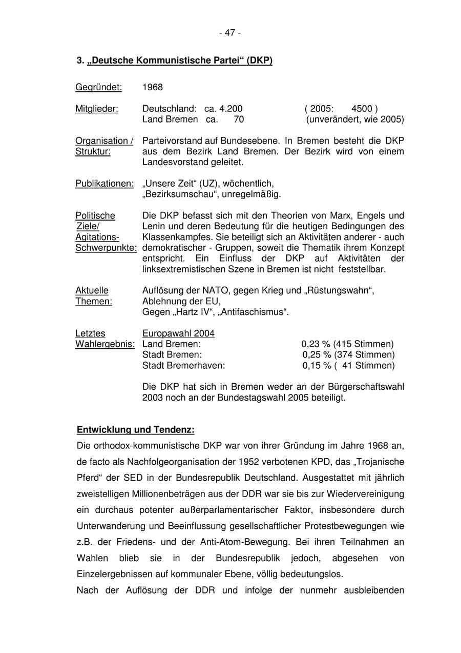 - 47 - 3. "Deutsche Kommunistische Partei" (DKP) Gegründet: 1968 Mitglieder: Deutschland: ca. 4.200 ( 2005: 4500 ) Land Bremen ca. 70 (unverändert, wie 2005) Organisation / Parteivorstand auf Bundesebene. In Bremen besteht die DKP Struktur: aus dem Bezirk Land Bremen. Der Bezirk wird von einem Landesvorstand geleitet. Publikationen: "Unsere Zeit" (UZ), wöchentlich, "Bezirksumschau", unregelmäßig. Politische Die DKP befasst sich mit den Theorien von Marx, Engels und Ziele/ Lenin und deren Bedeutung für die heutigen Bedingungen des AgitationsKlassenkampfes. Sie beteiligt sich an Aktivitäten anderer - auch Schwerpunkte: demokratischer - Gruppen, soweit die Thematik ihrem Konzept entspricht. Ein Einfluss der DKP auf Aktivitäten der linksextremistischen Szene in Bremen ist nicht feststellbar. Aktuelle Auflösung der NATO, gegen Krieg und "Rüstungswahn", Themen: Ablehnung der EU, Gegen "Hartz IV", "Antifaschismus". Letztes Europawahl 2004 Wahlergebnis: Land Bremen: 0,23 % (415 Stimmen) Stadt Bremen: 0,25 % (374 Stimmen) Stadt Bremerhaven: 0,15 % ( 41 Stimmen) Die DKP hat sich in Bremen weder an der Bürgerschaftswahl 2003 noch an der Bundestagswahl 2005 beteiligt. Entwicklung und Tendenz: Die orthodox-kommunistische DKP war von ihrer Gründung im Jahre 1968 an, de facto als Nachfolgeorganisation der 1952 verbotenen KPD, das "Trojanische Pferd" der SED in der Bundesrepublik Deutschland. Ausgestattet mit jährlich zweistelligen Millionenbeträgen aus der DDR war sie bis zur Wiedervereinigung ein durchaus potenter außerparlamentarischer Faktor, insbesondere durch Unterwanderung und Beeinflussung gesellschaftlicher Protestbewegungen wie z.B. der Friedensund der Anti-Atom-Bewegung. Bei ihren Teilnahmen an Wahlen blieb sie in der Bundesrepublik jedoch, abgesehen von Einzelergebnissen auf kommunaler Ebene, völlig bedeutungslos. Nach der Auflösung der DDR und infolge der nunmehr ausbleibenden