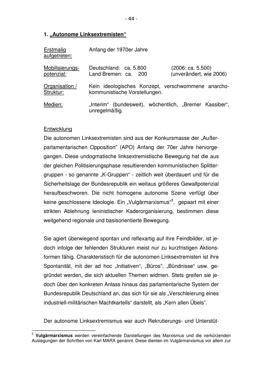 - 44 - 1. "Autonome Linksextremisten" Erstmalig Anfang der 1970er Jahre aufgetreten: MobilisierungsDeutschland: ca. 5.800 (2006: ca. 5.500) potenzial: Land Bremen: ca. 200 (unverändert, wie 2006) Organisation / Kein ideologisches Konzept, verschwommene anarchoStruktur: kommunistische Vorstellungen. Medien: "Interim" (bundesweit), wöchentlich, "Bremer Kassiber", unregelmäßig. Entwicklung Die autonomen Linksextremisten sind aus der Konkursmasse der "Außerparlamentarischen Opposition" (APO) Anfang der 70er Jahre hervorgegangen. Diese undogmatische linksextremistische Bewegung hat die aus der gleichen Politisierungsphase resultierenden kommunistischen Splittergruppen - so genannte "K-Gruppen" - zeitlich weit überdauert und für die Sicherheitslage der Bundesrepublik ein weitaus größeres Gewaltpotenzial heraufbeschworen. Die nicht homogene autonome Szene verfügt über keine geschlossene Ideologie. Ein "Vulgärmarxismus"3, gepaart mit einer strikten Ablehnung leninistischer Kaderorganisierung, bestimmen diese weitgehend regionale und basisorientierte Bewegung. Sie agiert überwiegend spontan und reflexartig auf ihre Feindbilder, ist jedoch infolge der fehlenden Strukturen meist nur zu kurzfristigen Aktionsformen fähig. Charakteristisch für die autonomen Linksextremisten ist ihre Spontanität, mit der ad hoc "Initiativen", "Büros", "Bündnisse" usw. gegründet werden, die sich aktuellen Themen widmen. Stets greifen sie jedoch über den konkreten Anlass hinaus das parlamentarische System der Bundesrepublik Deutschland an, das sich für sie als "Verschleierung eines industriell-militärischen Machtkartells" darstellt, als "Kern allen Übels". Der autonome Linksextremismus war auch Rekrutierungsund Unterstüt- 3 Vulgärmarxismus werden vereinfachende Darstellungen des Marxismus und die verkürzenden Auslegungen der Schriften von Karl MARX genannt. Diese dienten im Vulgärmarxismus vor allem zur