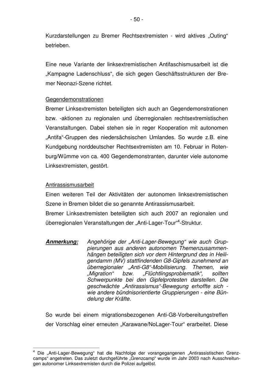 - 50 - Kurzdarstellungen zu Bremer Rechtsextremisten - wird aktives "Outing" betrieben. Eine neue Variante der linksextremistischen Antifaschismusarbeit ist die "Kampagne Ladenschluss", die sich gegen Geschäftsstrukturen der Bremer Neonazi-Szene richtet. Gegendemonstrationen Bremer Linksextremisten beteiligten sich auch an Gegendemonstrationen bzw. -aktionen zu regionalen und überregionalen rechtsextremistischen Veranstaltungen. Dabei stehen sie in reger Kooperation mit autonomen "Antifa"-Gruppen des niedersächsischen Umlandes. So wurde z.B. eine Kundgebung norddeutscher Rechtsextremisten am 10. Februar in Rotenburg/Wümme von ca. 400 Gegendemonstranten, darunter viele autonome Linksextremisten, gestört. Antirassismusarbeit Einen weiteren Teil der Aktivitäten der autonomen linksextremistischen Szene in Bremen bildet die so genannte Antirassismusarbeit. Bremer Linksextremisten beteiligten sich auch 2007 an regionalen und überregionalen Veranstaltungen der "Anti-Lager-Tour"4-Struktur. Anmerkung: Angehörige der "Anti-Lager-Bewegung" wie auch Gruppierungen aus anderen autonomen Themenzusammenhängen beteiligten sich vor dem Hintergrund des in Heiligendamm (MV) stattfindenden G8-Gipfels zunehmend an überregionaler "Anti-G8"-Mobilisierung. Themen, wie "Migration" bzw. "Flüchtlingsproblematik", sollten Schwerpunkte bei den Gipfelprotesten darstellen. Die geschwächte "Antirassismus"-Bewegung erhoffte sich - wie andere bündnisorientierte Gruppierungen - eine Bündelung der Kräfte. So wurde bei einem migrationsbezogenen Anti-G8-Vorbereitungstreffen der Vorschlag einer erneuten "Karawane/NoLager-Tour" erarbeitet. Diese 4 Die "Anti-Lager-Bewegung" hat die Nachfolge der vorangegangenen "Antirassistischen Grenzcamps" angetreten. Das zuletzt durchgeführte "Grenzcamp" wurde im Jahr 2003 nach Ausschreitungen autonomer Linksextremisten durch die Polizei aufgelöst.