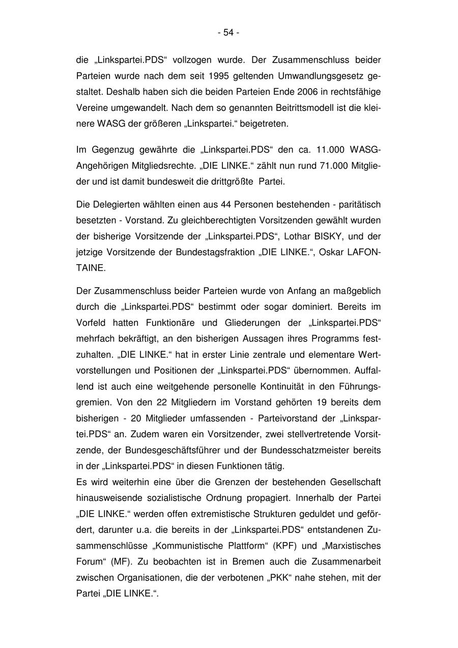 - 54 - die "Linkspartei.PDS" vollzogen wurde. Der Zusammenschluss beider Parteien wurde nach dem seit 1995 geltenden Umwandlungsgesetz gestaltet. Deshalb haben sich die beiden Parteien Ende 2006 in rechtsfähige Vereine umgewandelt. Nach dem so genannten Beitrittsmodell ist die kleinere WASG der größeren "Linkspartei." beigetreten. Im Gegenzug gewährte die "Linkspartei.PDS" den ca. 11.000 WASGAngehörigen Mitgliedsrechte. "DIE LINKE." zählt nun rund 71.000 Mitglieder und ist damit bundesweit die drittgrößte Partei. Die Delegierten wählten einen aus 44 Personen bestehenden - paritätisch besetzten - Vorstand. Zu gleichberechtigten Vorsitzenden gewählt wurden der bisherige Vorsitzende der "Linkspartei.PDS", Lothar BISKY, und der jetzige Vorsitzende der Bundestagsfraktion "DIE LINKE.", Oskar LAFONTAINE. Der Zusammenschluss beider Parteien wurde von Anfang an maßgeblich durch die "Linkspartei.PDS" bestimmt oder sogar dominiert. Bereits im Vorfeld hatten Funktionäre und Gliederungen der "Linkspartei.PDS" mehrfach bekräftigt, an den bisherigen Aussagen ihres Programms festzuhalten. "DIE LINKE." hat in erster Linie zentrale und elementare Wertvorstellungen und Positionen der "Linkspartei.PDS" übernommen. Auffallend ist auch eine weitgehende personelle Kontinuität in den Führungsgremien. Von den 22 Mitgliedern im Vorstand gehörten 19 bereits dem bisherigen - 20 Mitglieder umfassenden - Parteivorstand der "Linkspartei.PDS" an. Zudem waren ein Vorsitzender, zwei stellvertretende Vorsitzende, der Bundesgeschäftsführer und der Bundesschatzmeister bereits in der "Linkspartei.PDS" in diesen Funktionen tätig. Es wird weiterhin eine über die Grenzen der bestehenden Gesellschaft hinausweisende sozialistische Ordnung propagiert. Innerhalb der Partei "DIE LINKE." werden offen extremistische Strukturen geduldet und gefördert, darunter u.a. die bereits in der "Linkspartei.PDS" entstandenen Zusammenschlüsse "Kommunistische Plattform" (KPF) und "Marxistisches Forum" (MF). Zu beobachten ist in Bremen auch die Zusammenarbeit zwischen Organisationen, die der verbotenen "PKK" nahe stehen, mit der Partei "DIE LINKE.".
