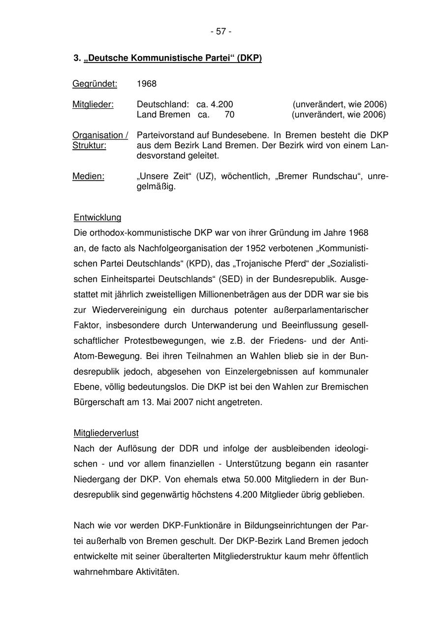 - 57 - 3. "Deutsche Kommunistische Partei" (DKP) Gegründet: 1968 Mitglieder: Deutschland: ca. 4.200 (unverändert, wie 2006) Land Bremen ca. 70 (unverändert, wie 2006) Organisation / Parteivorstand auf Bundesebene. In Bremen besteht die DKP Struktur: aus dem Bezirk Land Bremen. Der Bezirk wird von einem Landesvorstand geleitet. Medien: "Unsere Zeit" (UZ), wöchentlich, "Bremer Rundschau", unregelmäßig. Entwicklung Die orthodox-kommunistische DKP war von ihrer Gründung im Jahre 1968 an, de facto als Nachfolgeorganisation der 1952 verbotenen "Kommunistischen Partei Deutschlands" (KPD), das "Trojanische Pferd" der "Sozialistischen Einheitspartei Deutschlands" (SED) in der Bundesrepublik. Ausgestattet mit jährlich zweistelligen Millionenbeträgen aus der DDR war sie bis zur Wiedervereinigung ein durchaus potenter außerparlamentarischer Faktor, insbesondere durch Unterwanderung und Beeinflussung gesellschaftlicher Protestbewegungen, wie z.B. der Friedensund der AntiAtom-Bewegung. Bei ihren Teilnahmen an Wahlen blieb sie in der Bundesrepublik jedoch, abgesehen von Einzelergebnissen auf kommunaler Ebene, völlig bedeutungslos. Die DKP ist bei den Wahlen zur Bremischen Bürgerschaft am 13. Mai 2007 nicht angetreten. Mitgliederverlust Nach der Auflösung der DDR und infolge der ausbleibenden ideologischen - und vor allem finanziellen - Unterstützung begann ein rasanter Niedergang der DKP. Von ehemals etwa 50.000 Mitgliedern in der Bundesrepublik sind gegenwärtig höchstens 4.200 Mitglieder übrig geblieben. Nach wie vor werden DKP-Funktionäre in Bildungseinrichtungen der Partei außerhalb von Bremen geschult. Der DKP-Bezirk Land Bremen jedoch entwickelte mit seiner überalterten Mitgliederstruktur kaum mehr öffentlich wahrnehmbare Aktivitäten.