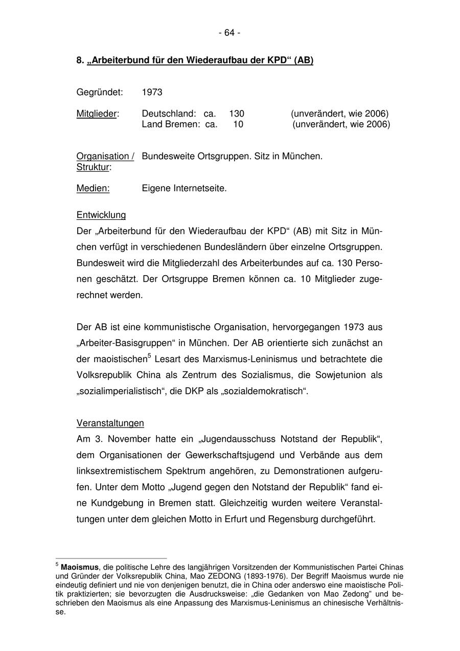 - 64 - 8. "Arbeiterbund für den Wiederaufbau der KPD" (AB) Gegründet: 1973 Mitglieder: Deutschland: ca. 130 (unverändert, wie 2006) Land Bremen: ca. 10 (unverändert, wie 2006) Organisation / Bundesweite Ortsgruppen. Sitz in München. Struktur: Medien: Eigene Internetseite. Entwicklung Der "Arbeiterbund für den Wiederaufbau der KPD" (AB) mit Sitz in München verfügt in verschiedenen Bundesländern über einzelne Ortsgruppen. Bundesweit wird die Mitgliederzahl des Arbeiterbundes auf ca. 130 Personen geschätzt. Der Ortsgruppe Bremen können ca. 10 Mitglieder zugerechnet werden. Der AB ist eine kommunistische Organisation, hervorgegangen 1973 aus "Arbeiter-Basisgruppen" in München. Der AB orientierte sich zunächst an der maoistischen5 Lesart des Marxismus-Leninismus und betrachtete die Volksrepublik China als Zentrum des Sozialismus, die Sowjetunion als "sozialimperialistisch", die DKP als "sozialdemokratisch". Veranstaltungen Am 3. November hatte ein "Jugendausschuss Notstand der Republik", dem Organisationen der Gewerkschaftsjugend und Verbände aus dem linksextremistischem Spektrum angehören, zu Demonstrationen aufgerufen. Unter dem Motto "Jugend gegen den Notstand der Republik" fand eine Kundgebung in Bremen statt. Gleichzeitig wurden weitere Veranstaltungen unter dem gleichen Motto in Erfurt und Regensburg durchgeführt. 5 Maoismus, die politische Lehre des langjährigen Vorsitzenden der Kommunistischen Partei Chinas und Gründer der Volksrepublik China, Mao ZEDONG (1893-1976). Der Begriff Maoismus wurde nie eindeutig definiert und nie von denjenigen benutzt, die in China oder anderswo eine maoistische Politik praktizierten; sie bevorzugten die Ausdrucksweise: "die Gedanken von Mao Zedong" und beschrieben den Maoismus als eine Anpassung des Marxismus-Leninismus an chinesische Verhältnisse.