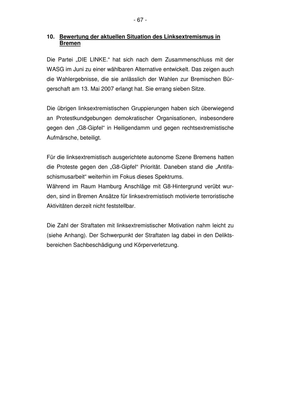 - 67 - 10. Bewertung der aktuellen Situation des Linksextremismus in Bremen Die Partei "DIE LINKE." hat sich nach dem Zusammenschluss mit der WASG im Juni zu einer wählbaren Alternative entwickelt. Das zeigen auch die Wahlergebnisse, die sie anlässlich der Wahlen zur Bremischen Bürgerschaft am 13. Mai 2007 erlangt hat. Sie errang sieben Sitze. Die übrigen linksextremistischen Gruppierungen haben sich überwiegend an Protestkundgebungen demokratischer Organisationen, insbesondere gegen den "G8-Gipfel" in Heiligendamm und gegen rechtsextremistische Aufmärsche, beteiligt. Für die linksextremistisch ausgerichtete autonome Szene Bremens hatten die Proteste gegen den "G8-Gipfel" Priorität. Daneben stand die "Antifaschismusarbeit" weiterhin im Fokus dieses Spektrums. Während im Raum Hamburg Anschläge mit G8-Hintergrund verübt wurden, sind in Bremen Ansätze für linksextremistisch motivierte terroristische Aktivitäten derzeit nicht feststellbar. Die Zahl der Straftaten mit linksextremistischer Motivation nahm leicht zu (siehe Anhang). Der Schwerpunkt der Straftaten lag dabei in den Deliktsbereichen Sachbeschädigung und Körperverletzung.