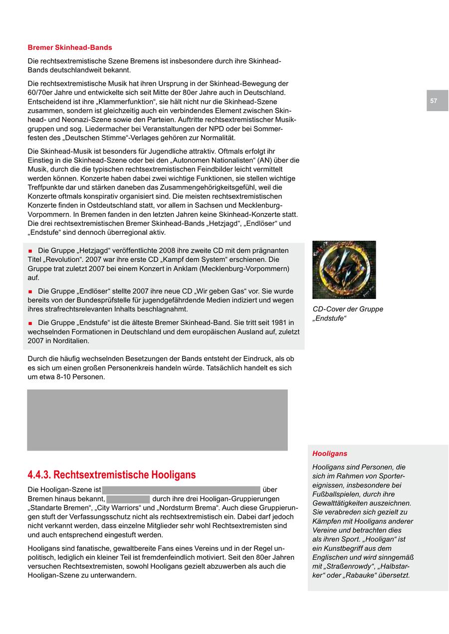Bremer Skinhead-Bands Die rechtsextremistische Szene Bremens ist insbesondere durch ihre SkinheadBands deutschlandweit bekannt. Die rechtsextremistische Musik hat ihren Ursprung in der Skinhead-Bewegung der 60/70er Jahre und entwickelte sich seit Mitte der 80er Jahre auch in Deutschland. Entscheidend ist ihre "Klammerfunktion", sie hält nicht nur die Skinhead-Szene 57 zusammen, sondern ist gleichzeitig auch ein verbindendes Element zwischen Skinheadund Neonazi-Szene sowie den Parteien. Auftritte rechtsextremistischer Musikgruppen und sog. Liedermacher bei Veranstaltungen der NPD oder bei Sommerfesten des "Deutschen Stimme"-Verlages gehören zur Normalität. Die Skinhead-Musik ist besonders für Jugendliche attraktiv. Oftmals erfolgt ihr Einstieg in die Skinhead-Szene oder bei den "Autonomen Nationalisten" (AN) über die Musik, durch die die typischen rechtsextremistischen Feindbilder leicht vermittelt werden können. Konzerte haben dabei zwei wichtige Funktionen, sie stellen wichtige Treffpunkte dar und stärken daneben das Zusammengehörigkeitsgefühl, weil die Konzerte oftmals konspirativ organisiert sind. Die meisten rechtsextremistischen Konzerte finden in Ostdeutschland statt, vor allem in Sachsen und MecklenburgVorpommern. In Bremen fanden in den letzten Jahren keine Skinhead-Konzerte statt. Die drei rechtsextremistischen Bremer Skinhead-Bands "Hetzjagd", "Endlöser" und "Endstufe" sind dennoch überregional aktiv. . Die Gruppe "Hetzjagd" veröffentlichte 2008 ihre zweite CD mit dem prägnanten Titel "Revolution". 2007 war ihre erste CD "Kampf dem System" erschienen. Die Gruppe trat zuletzt 2007 bei einem Konzert in Anklam (Mecklenburg-Vorpommern) auf. . Die Gruppe "Endlöser" stellte 2007 ihre neue CD "Wir geben Gas" vor. Sie wurde bereits von der Bundesprüfstelle für jugendgefährdende Medien indiziert und wegen ihres strafrechtsrelevanten Inhalts beschlagnahmt. CD-Cover der Gruppe . Die Gruppe "Endstufe" ist die älteste Bremer Skinhead-Band. Sie tritt seit 1981 in "Endstufe" wechselnden Formationen in Deutschland und dem europäischen Ausland auf, zuletzt 2007 in Norditalien. Durch die häufig wechselnden Besetzungen der Bands entsteht der Eindruck, als ob es sich um einen großen Personenkreis handeln würde. Tatsächlich handelt es sich um etwa 8-10 Personen. Hooligans Hooligans sind Personen, die 4.4.3. Rechtsextremistische Hooligans sich im Rahmen von Sportereignissen, insbesondere bei Die Hooligan-Szene ist über Fußballspielen, durch ihre Bremen hinaus bekannt, durch ihre drei Hooligan-Gruppierungen Gewalttätigkeiten auszeichnen. "Standarte Bremen", "City Warriors" und "Nordsturm Brema". Auch diese GruppierunSie verabreden sich gezielt zu gen stuft der Verfassungsschutz nicht als rechtsextremistisch ein. Dabei darf jedoch Kämpfen mit Hooligans anderer nicht verkannt werden, dass einzelne Mitglieder sehr wohl Rechtsextremisten sind Vereine und betrachten dies und auch entsprechend eingestuft werden. als ihren Sport. "Hooligan" ist Hooligans sind fanatische, gewaltbereite Fans eines Vereins und in der Regel unein Kunstbegriff aus dem politisch, lediglich ein kleiner Teil ist fremdenfeindlich motiviert. Seit den 80er Jahren Englischen und wird sinngemäß versuchen Rechtsextremisten, sowohl Hooligans gezielt abzuwerben als auch die mit "Straßenrowdy", "HalbstarHooligan-Szene zu unterwandern. ker" oder "Rabauke" übersetzt.