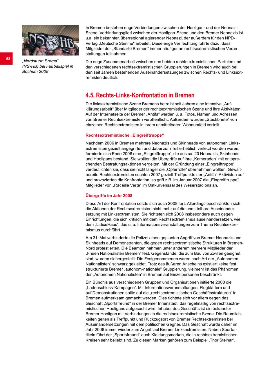 In Bremen bestehen enge Verbindungen zwischen der Hooliganund der NeonaziSzene. Verbindungsglied zwischen der Hooligan-Szene und den Bremer Neonazis ist u.a. ein bekannter, überregional agierender Neonazi, der außerdem für den NPDVerlag "Deutsche Stimme" arbeitet. Diese enge Verflechtung führte dazu, dass Mitglieder der "Standarte Bremen" immer häufiger an rechtsextremistischen Veranstaltungen teilnahmen. 58 "Nordsturm Brema" Die enge Zusammenarbeit zwischen den beiden rechtsextremistischen Parteien und (NS-HB) bei Fußballspiel in den verschiedenen rechtsextremistischen Gruppierungen in Bremen wird auch bei Bochum 2008 den seit Jahren bestehenden Auseinandersetzungen zwischen Rechtsund Linksextremisten deutlich. 4.5. Rechts-Links-Konfrontation in Bremen Die linksextremistische Szene Bremens betreibt seit Jahren eine intensive "Aufklärungsarbeit" über Mitglieder der rechtsextremistischen Szene und ihre Aktivitäten. Auf der Internetseite der Bremer "Antifa" werden u. a. Fotos, Namen und Adressen von Bremer Rechtsextremisten veröffentlicht. Außerdem wurden "Steckbriefe" von einzelnen Rechtsextremisten in ihrem unmittelbaren Wohnumfeld verteilt. Rechtsextremistische "Eingreiftruppe" Nachdem 2006 in Bremen mehrere Neonazis und Skinheads von autonomen Linksextremisten gezielt angegriffen und dabei zum Teil erheblich verletzt worden waren, formierte sich Ende 2006 eine "Eingreiftruppe", die aus ca. 20 Neonazis, Skinheads und Hooligans bestand. Sie wollten die Übergriffe auf ihre "Kameraden" mit entsprechenden Bestrafungsaktionen vergelten. Mit der Gründung einer "Eingreiftruppe" verdeutlichten sie, dass sie nicht länger die "Opferrolle" übernehmen wollten. Gewaltbereite Rechtsextremisten suchten 2007 gezielt Treffpunkte der "Antifa"-Aktivisten auf und provozierten die Konfrontation, so griff z.B. im Januar 2007 die "Eingreiftruppe" Mitglieder von "Racaille Verte" im Ostkurvensaal des Weserstadions an. Übergriffe im Jahr 2008 Diese Art der Konfrontation setzte sich auch 2008 fort. Allerdings beschränkten sich die Aktionen der Rechtsextremisten nicht mehr auf die unmittelbare Auseinandersetzung mit Linksextremisten. Sie richteten sich 2008 insbesondere auch gegen Einrichtungen, die sich kritisch mit dem Rechtsextremismus auseinandersetzen, wie dem "LidiceHaus", das u. a. Informationsveranstaltungen zum Thema Rechtsextremismus durchführt. Am 31. Mai verhinderte die Polizei einen geplanten Angriff von Bremer Neonazis und Skinheads auf Demonstranten, die gegen rechtsextremistische Strukturen in BremenNord protestierten. Die Beamten nahmen unter anderem mehrere Mitglieder der "Freien Nationalisten Bremen" fest. Gegenstände, die zum Bau von Zwillen geeignet sind, wurden sichergestellt. Die Festgenommenen waren nach Art der "Autonomen Nationalisten" schwarz gekleidet. Trotz des äußeren Anscheins existiert keine fest strukturierte Bremer "autonom-nationale" Gruppierung, vielmehr ist das Phänomen der "Autonomen Nationalisten" in Bremen auf Einzelpersonen beschränkt. Ein Bündnis aus verschiedenen Gruppen und Organisationen initiierte 2008 die "Ladenschluss-Kampagne". Mit Informationsveranstaltungen, Flugblättern und auf Demonstrationen sollte auf die "rechtsextremistischen Geschäftsstrukturen" in Bremen aufmerksam gemacht werden. Dies richtete sich vor allem gegen das Geschäft "Sportsfreund" in der Bremer Innenstadt, das regelmäßig von rechtsextremistischen Hooligans aufgesucht wird. Inhaber des Geschäfts ist ein bekannter Bremer Hooligan mit Verbindungen in die rechtsextremistische Szene. Die Räumlichkeiten gelten als Treffpunkt und Rückzugsort von Bremer Rechtsextremisten bei Auseinandersetzungen mit dem politischen Gegner. Das Geschäft wurde daher im Jahr 2008 immer wieder zum Angriffziel Bremer Linksextremisten. Neben Sportartikeln führt der "Sportsfreund" auch Kleidungsmarken, die in rechtsextremistischen Kreisen sehr beliebt sind. Zu diesen Marken gehören zum Beispiel "Thor Steinar",