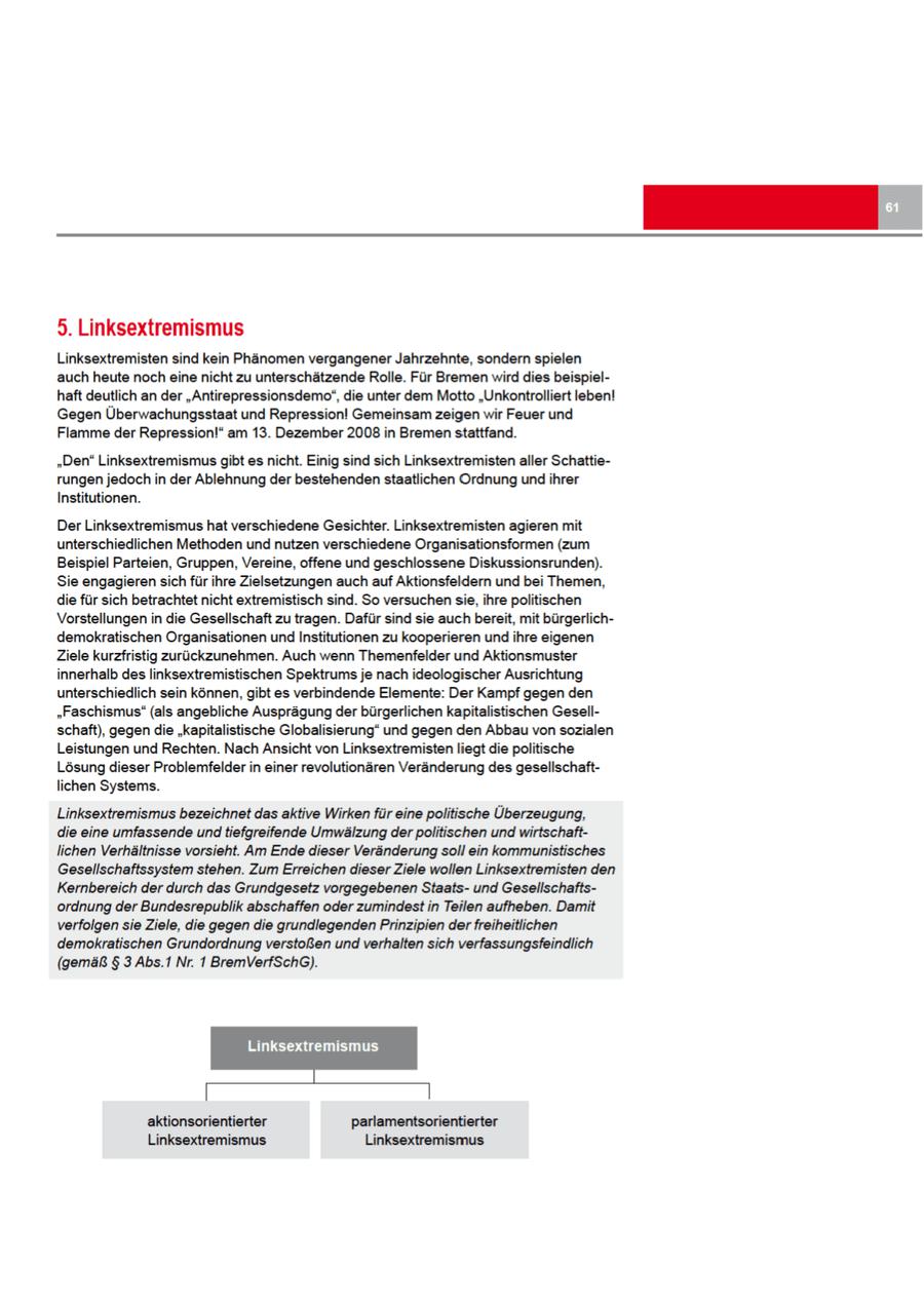 5. Linksextremismus Linksextremisten sind kein Phänomen vergangener Jahrzehnte, sondern spielen auch heute nocheine nicht zu unterschätzende Rolle. Für Bremen wird dies beispielhaft deutlich an der "Antirepressionsdemo", die unter dem Motto "Unkontrolliert leben! Gegen Überwachungsstaat und Repression! Gemeinsam zeigen wir Feuer und Flammeder Repression!" am 13. Dezember 2008in Bremen stattfand. "Den" Linksextremismus gibt es nicht. Einig sind sich Linksextremisten aller Schattierungen jedoch in der Ablehnung der bestehenden staatlichen Ordnung und ihrer Institutionen. DerLinksextremismus hat verschiedene Gesichter. Linksextremisten agieren mit unterschiedlichen Methoden und nutzen verschiedene Organisationsformen (zum Beispiel Parteien, Gruppen, Vereine, offene und geschlossene Diskussionsrunden). Sie engagierensich für ihre Zielsetzungen auch auf Aktionsfeldern und bei Themen, die für sich betrachtet nicht extremistisch sind. So versuchen sie, ihre politischen Vorstellungen in die Gesellschaft zu tragen. Dafür sind sie auchbereit, mit bürgerlichdemokratischen Organisationen undInstitutionen zu kooperieren und ihre eigenen Ziele kurzfristig zurückzunehmen. Auch wenn Themenfelder und Aktionsmuster innerhalb des linksextremistischen Spektrums je nach ideologischer Ausrichtung unterschiedlich sein können, gibt es verbindende Elemente: Der Kampf gegen den "Faschismus" (als angebliche Ausprägung der bürgerlichen kapitalistischen Gesellschaft), gegendie "kapitalistische Globalisierung" und gegen den Abbauvon sozialen Leistungen und Rechten. Nach Ansicht von Linksextremisten liegt die politische Lösungdieser Problemfelder in einer revolutionären Veränderung des gesellschaftlichen Systems. Linksextremismus bezeichnetdas aktive Wirken für eine politische Überzeugung, die eine umfassende und tiefgreifende Umwälzung der politischen und wirtschaftlichen Verhältnisse vorsieht. Am Ende dieser Veränderung soll ein kommunistisches Gesellschaftssystem stehen. Zum Erreichen dieser Ziele wollen Linksextremisten den Kernbereich der durch das Grundgesetz vorgegebenen Staatsund Gesellschaftsordnung der Bundesrepublik abschaffen oder zumindest in Teilen aufheben. Damit verfolgen sie Ziele, die gegen die grundlegenden Prinzipien der freiheitlichen demokratischen Grundordnung verstoßen und verhalten sich verfassungsfeindlich (gemäß $ 3 Abs.1 Nr. 1 BremVerfSchG). Linksextremismus aktionsorientierter parlamentsorientierter Linksextremismus Linksextremismus