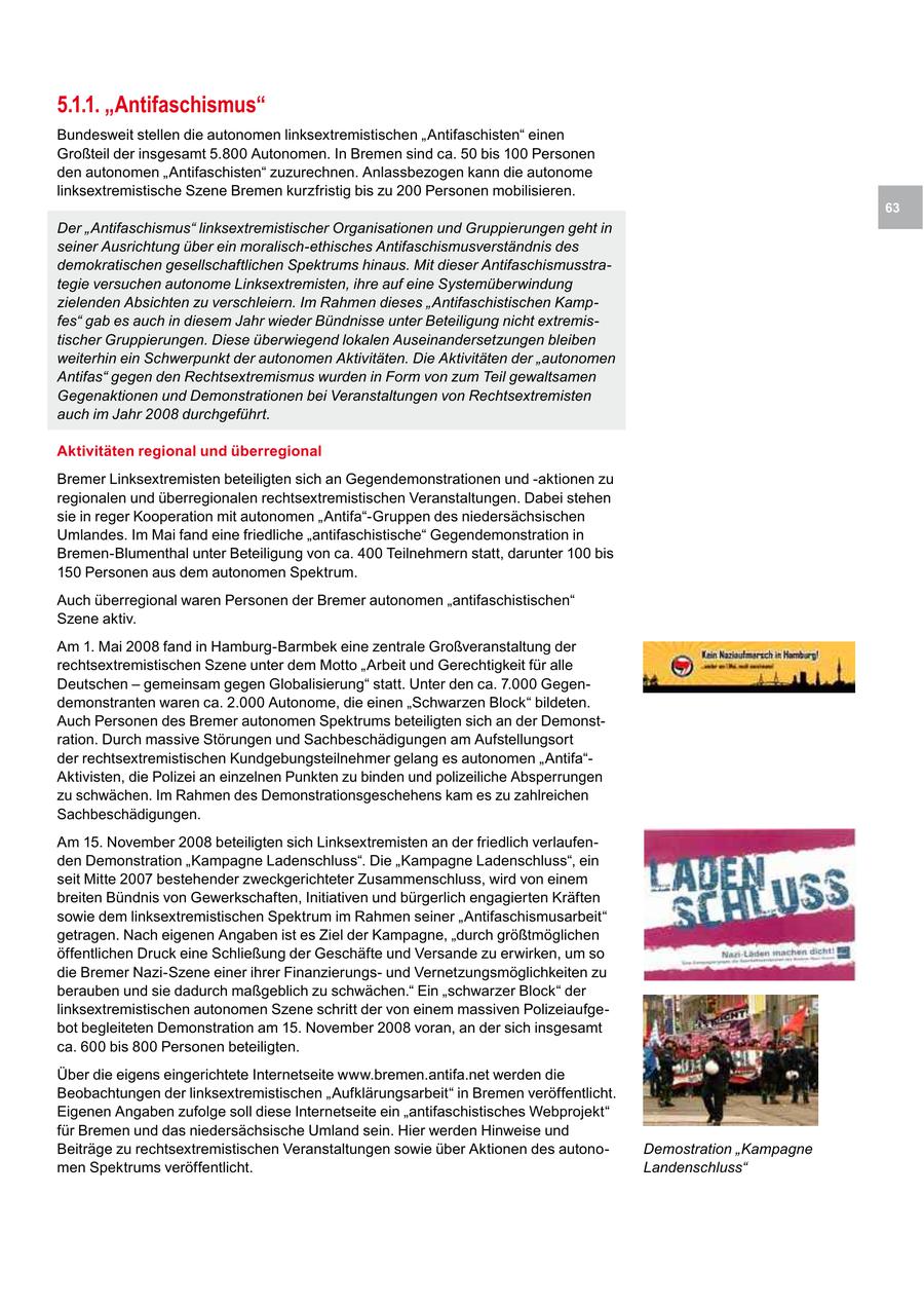 5.1.1. "Antifaschismus" Bundesweit stellen die autonomen linksextremistischen "Antifaschisten" einen Großteil der insgesamt 5.800 Autonomen. In Bremen sind ca. 50 bis 100 Personen den autonomen "Antifaschisten" zuzurechnen. Anlassbezogen kann die autonome linksextremistische Szene Bremen kurzfristig bis zu 200 Personen mobilisieren. 63 Der "Antifaschismus" linksextremistischer Organisationen und Gruppierungen geht in seiner Ausrichtung über ein moralisch-ethisches Antifaschismusverständnis des demokratischen gesellschaftlichen Spektrums hinaus. Mit dieser Antifaschismusstrategie versuchen autonome Linksextremisten, ihre auf eine Systemüberwindung zielenden Absichten zu verschleiern. Im Rahmen dieses "Antifaschistischen Kampfes" gab es auch in diesem Jahr wieder Bündnisse unter Beteiligung nicht extremistischer Gruppierungen. Diese überwiegend lokalen Auseinandersetzungen bleiben weiterhin ein Schwerpunkt der autonomen Aktivitäten. Die Aktivitäten der "autonomen Antifas" gegen den Rechtsextremismus wurden in Form von zum Teil gewaltsamen Gegenaktionen und Demonstrationen bei Veranstaltungen von Rechtsextremisten auch im Jahr 2008 durchgeführt. Aktivitäten regional und überregional Bremer Linksextremisten beteiligten sich an Gegendemonstrationen und -aktionen zu regionalen und überregionalen rechtsextremistischen Veranstaltungen. Dabei stehen sie in reger Kooperation mit autonomen "Antifa"-Gruppen des niedersächsischen Umlandes. Im Mai fand eine friedliche "antifaschistische" Gegendemonstration in Bremen-Blumenthal unter Beteiligung von ca. 400 Teilnehmern statt, darunter 100 bis 150 Personen aus dem autonomen Spektrum. Auch überregional waren Personen der Bremer autonomen "antifaschistischen" Szene aktiv. Am 1. Mai 2008 fand in Hamburg-Barmbek eine zentrale Großveranstaltung der rechtsextremistischen Szene unter dem Motto "Arbeit und Gerechtigkeit für alle Deutschen - gemeinsam gegen Globalisierung" statt. Unter den ca. 7.000 Gegendemonstranten waren ca. 2.000 Autonome, die einen "Schwarzen Block" bildeten. Auch Personen des Bremer autonomen Spektrums beteiligten sich an der Demonstration. Durch massive Störungen und Sachbeschädigungen am Aufstellungsort der rechtsextremistischen Kundgebungsteilnehmer gelang es autonomen "Antifa"Aktivisten, die Polizei an einzelnen Punkten zu binden und polizeiliche Absperrungen zu schwächen. Im Rahmen des Demonstrationsgeschehens kam es zu zahlreichen Sachbeschädigungen. Am 15. November 2008 beteiligten sich Linksextremisten an der friedlich verlaufenden Demonstration "Kampagne Ladenschluss". Die "Kampagne Ladenschluss", ein seit Mitte 2007 bestehender zweckgerichteter Zusammenschluss, wird von einem breiten Bündnis von Gewerkschaften, Initiativen und bürgerlich engagierten Kräften sowie dem linksextremistischen Spektrum im Rahmen seiner "Antifaschismusarbeit" getragen. Nach eigenen Angaben ist es Ziel der Kampagne, "durch größtmöglichen öffentlichen Druck eine Schließung der Geschäfte und Versande zu erwirken, um so die Bremer Nazi-Szene einer ihrer Finanzierungsund Vernetzungsmöglichkeiten zu berauben und sie dadurch maßgeblich zu schwächen." Ein "schwarzer Block" der linksextremistischen autonomen Szene schritt der von einem massiven Polizeiaufgebot begleiteten Demonstration am 15. November 2008 voran, an der sich insgesamt ca. 600 bis 800 Personen beteiligten. Über die eigens eingerichtete Internetseite www.bremen.antifa.net werden die Beobachtungen der linksextremistischen "Aufklärungsarbeit" in Bremen veröffentlicht. Eigenen Angaben zufolge soll diese Internetseite ein "antifaschistisches Webprojekt" für Bremen und das niedersächsische Umland sein. Hier werden Hinweise und Beiträge zu rechtsextremistischen Veranstaltungen sowie über Aktionen des autonoDemostration "Kampagne men Spektrums veröffentlicht. Landenschluss"