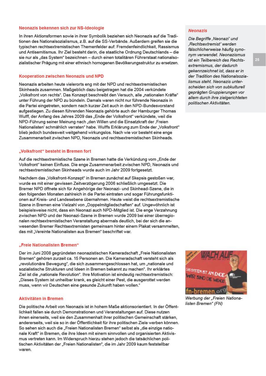 Neonazis bekennen sich zur NS-Ideologie Neonazis In hren Aktionsformen sowie n ihrer Symbolk beziehen sich Neonazs auf die TradDe Begriffe 'Neonazi' und tionen des Natonalsozialsmus, z.B. auf die SS-Verbände. Außerdem greifen sie de 'Rechtsextremist' werden typschen rechtsextremistischen Themenfelder auf: Fremdenfeindlichket, Rassismus fälschlicherweise häufig synound Antisemitismus. Ihr Ziel besteht darn, de staatliche Ordnung Deutschlands -- de nym verwendet. Neonazismus sie nur als "das System" bezechnen -- durch einentotaltären Führerstaat nationalsost ein Teilbereich des Rechtszialistischer Pragung mt einer ethnsch homogenen Bevölkerungsstruktur zu ersetzen. extremismus, der dadurch gekennzeichnet ist, dass er in Kooperation zwischen Neonazis und NPD der Tradition des Nationalsozialismus steht. Neonazis unterNeonazis arbeiten heute vielerorts eng mt der NPD und rechtsextremistischen scheiden sch von subkulturell Skinheads zusammen. Maßgeblich dazu beigetragen hat de 2004 verkündete geprägten Gruppierungen vor "Volksfront von rechts". Das Konzept beschreibt den Versuch, alle "nationalen Kräfte" allem durchihre zielgerichteten unter Fuhrung der NPD zu bündeln. Damals waren nicht nur füuhrende Neonazis n politischen Aktivitäten. die Partei eingetreten, sondern nach kurzer Zet auch in den NPD-Bundesvorstand aufgestiegen. Zu diesen führenden Neonazis gehörte auch der Hamburger Thomas Wulff, der Anfang des Jahres 2009 das "Ende der Volksfront" verkündete, wel de NPD-Fuhrung sener Meinung nach "den Willen und die Einsatzkraft der 'Freien Nationalisten' schmählch verraten" habe. Wulffs Erklärung zum Endeder "Volksfront" bleb jedoch bundeswet weitgehend wirkungslos. Nach wie vor besteht eine enge Zusammenarbeit zwischen NPD, Neonazis und rechtsextremistischen Skinheads "Volksfront" besteht in Bremen fort Aufde rechtsextremistische Szene in Bremenhatte de Verkundung vom "Ende der Volksfront" kenen Einfluss. De enge Zusammenarbeit zwischen NPD, Neonazs und rechtsextremistischen Skinheads wurde auch m Jahr 2009 fortgesetzt. Nachdem das "Volksfront-Konzept" in Bremen zunächst auf Skepsis gestoßen war, wurdees mt ener gewissen Zeitverzögerung 2006 schleßlich umgesetzt. De Bremer NPDöffnete sch für Angehörge der Neonazund Skinhead-Szene, de in den folgenden Monaten zahlreich in de Partei eintraten und sogar Führungsfunktionen auf Kreisund Landesebene übernahmen. Heute west die rechtsextremistische Szene n Bremen ene Vielzahl von "Doppelmitgledschaften" auf. Ungewöhnlch ist beispielswese ncht, dass en Neonaz auch NPD-Mitglied st De enge Verzahnung zwischen NPD und der Neonazi-Szene n Bremen wurde 2009 bei einer überregionalen rechtsextremistischen Veranstaltung abermals deutlch, be der sich die anwesenden Bremer Rechtsextremisten gemensam hnter einem Plakat versammelten, das mit "Verente Natonalisten aus Bremen" beschrftet war. "Freie Nationalisten Bremen" Derm Juni 2008 gegründeten neonazstischen Kameradschaft "Freie Natonalsten Bremen" gehören zurzeit ca. 15 Personen an. De Kameradschaft versteht sch als "revolutionäre Bewegung", die sch zusammengeschlossen hat, um "nationale und sozialstische Strukturen und Ideen n Bremen bekannt zu machen" Ihr erklärtes Zel st die "nationale Revolution". Ihre Motivaton ist eindeutig rechtsextremistisch: "Deses System st unheilbar krank, es glecht ener Pest, die ausgerottet werden muss, wenn wr Deutschen eine gesunde Zukunft haben wollen." Akti täten in Bremen Werbung der "Freien Nationalisten Bremen" (FN) Die politische Arbet von Neonazs ist in hohem Maßeaktionsorientiert. In der Öffentlichket fallen sie durch Demonstrationen und Veranstaltungen auf. Diese nutzen hnen einerseits, weil se den Zusammenhalt ihrer politischen Gemeinschaft stärken, andererseits, wel se so in der Öffentlichkeit fur hre politischen Ziele werben können. So sehen sich auch de "Freien Natonalisten Bremen" selbst als "die einzige nationale Kraft" n Bremen, die hre Ideen mit enem snnvollen und organisierten Aktvismusvertreten kann. Im Wderspruch hierzu stehen jedoch de tatsächlichen politischen Aktivitäten der "Freen Nationalsten", die m Jahr 2009 kaum feststellbar waren.
