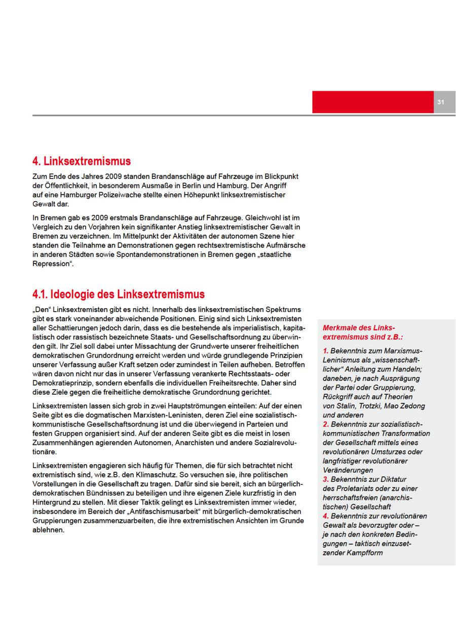 4. Linksextremismus Zum Endedes Jahres 2009 standen Brandanschläge auf Fahrzeuge im Blickpunkt der Öffentlichkeit, in besonderem Ausmaße in Berlin und Hamburg. Der Angriff auf eine Hamburger Polizeiwache stellte einen Höhepunkt linksextremistischer Gewalt dar. In Bremen gab es 2009 erstmals Brandanschläge auf Fahrzeuge. Gleichwohl ist im Vergleich zu den Vorjahren kein signifikanter Anstieg linksextremistischer Gewalt in Bremenzu verzeichnen. Im Mittelpunkt der Aktivitäten der autonomen Szenehier standen die Teilnahme an Demonstrationen gegen rechtsextremistische Aufmärsche in anderen Städten sowie Spontandemonstrationen in Bremen gegen "staatliche Repression". 4.1. Ideologie des Linksextremismus "Den" Linksextremisten gibt es nicht. Innerhalb des linksextremistischen Spektrums gibt es stark voneinander abweichende Positionen. Einig sind sich Linksextremisten aller Schattierungen jedoch darin, dass es die bestehende als imperialistisch, kapitaMerkmale des Linkslistisch oder rassistisch bezeichnete Staatsund Gesellschaftsordnung zu überwinextremismussind z.B.: dengilt. Ihr Ziel soll dabei unter Missachtung der Grundwerte unserer freiheitlichen 1. Bekenntnis zum Marxismusdemokratischen Grundordnung erreicht werden und würde grundlegende Prinzipien Leninismus als "wissenschaftunserer Verfassung außer Kraft setzen oder zumindestin Teilen aufheben. Betroffen licher" Anleitung zum Handeln; wären davonnicht nur das in unserer Verfassung verankerte Rechtsstaatsoder daneben, je nach Ausprägung Demokratieprinzip, sondern ebenfalls die individuellen Freiheitsrechte. Daher sind der Partei oder Gruppierung, diese Ziele gegendie freiheitliche demokratische Grundordnung gerichtet. Rückgriff auch auf Theorien Linksextremisten lassen sich grob in zwei Hauptströmungen einteilen: Auf der einen von Stalin, Trotzki, Mao Zedong Seite gibt es die dogmatischen Marxisten-Leninisten, deren Ziel eine sozialistischund anderen kommunistische Gesellschaftsordnung ist und die überwiegend in Parteien und 2. Bekenntnis zursozialistischfesten Gruppen organisiert sind. Auf der anderen Seitegibt es die meist in losen kommunistischen Transformation Zusammenhängen agierenden Autonomen, Anarchisten und andere Sozialrevoluder Gesellschaft mittels eines tionäre. revolutionären Umsturzes oder Jangfristiger revolutionärer Linksextremisten engagieren sich häufig für Themen, die für sich betrachtet nicht Veränderungen extremistisch sind, wie z.B. den Klimaschutz. So versuchen sie, ihre politischen 3. Bekenntnis zurDiktatur Vorstellungen in die Gesellschaft zu tragen. Dafür sind sie bereit, sich an bürgerlichdes Proletariats oder zu einer demokratischen Bündnissen zu beteiligen und ihre eigenen Ziele kurzfristig in den herrschaftsfreien (anarchisHintergrund zu stellen. Mit dieser Taktik gelingt es Linksextremisten immer wieder, tischen) Gesellschaft insbesondere im Bereich der "Antifaschismusarbeit" mit bürgerlich-demokratischen 4. Bekenntnis zur revolutionären Gruppierungen zusammenzuarbeiten, die ihre extremistischen Ansichten im Grunde Gewalt als bevorzugter oder -- ablehnen. je nach den konkreten Bedingungen -- taktisch einzusetzender Kampfform