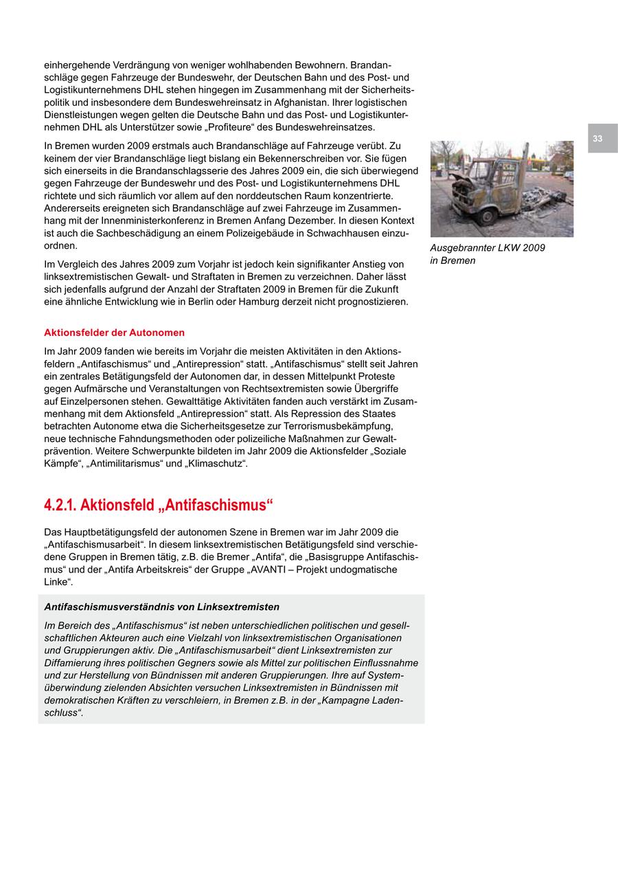einhergehende Verdrängung von weniger wohlhabenden Bewohnern. Brandanschläge gegen Fahrzeuge der Bundeswehr, der Deutschen Bahn und des Postund Logistikunternehmens DHL stehen hingegen im Zusammenhang mit der Sicherheitspolitik und insbesondere dem Bundeswehreinsatz in Afghanistan. Ihrer logistischen Dienstleistungen wegen gelten die Deutsche Bahn und das Postund Logistikunternehmen DHL als Unterstützer sowie "Profiteure" des Bundeswehreinsatzes. 33 In Bremen wurden 2009 erstmals auch Brandanschläge auf Fahrzeuge verübt. Zu keinem der vier Brandanschläge liegt bislang ein Bekennerschreiben vor. Sie fügen sich einerseits in die Brandanschlagsserie des Jahres 2009 ein, die sich überwiegend gegen Fahrzeuge der Bundeswehr und des Postund Logistikunternehmens DHL richtete und sich räumlich vor allem auf den norddeutschen Raum konzentrierte. Andererseits ereigneten sich Brandanschläge auf zwei Fahrzeuge im Zusammenhang mit der Innenministerkonferenz in Bremen Anfang Dezember. In diesen Kontext ist auch die Sachbeschädigung an einem Polizeigebäude in Schwachhausen einzuordnen. Ausgebrannter LKW 2009 Im Vergleich des Jahres 2009 zum Vorjahr ist jedoch kein signifikanter Anstieg von in Bremen linksextremistischen Gewaltund Straftaten in Bremen zu verzeichnen. Daher lässt sich jedenfalls aufgrund der Anzahl der Straftaten 2009 in Bremen für die Zukunft eine ähnliche Entwicklung wie in Berlin oder Hamburg derzeit nicht prognostizieren. Aktionsfelder der Autonomen Im Jahr 2009 fanden wie bereits im Vorjahr die meisten Aktivitäten in den Aktionsfeldern "Antifaschismus" und "Antirepression" statt. "Antifaschismus" stellt seit Jahren ein zentrales Betätigungsfeld der Autonomen dar, in dessen Mittelpunkt Proteste gegen Aufmärsche und Veranstaltungen von Rechtsextremisten sowie Übergriffe auf Einzelpersonen stehen. Gewalttätige Aktivitäten fanden auch verstärkt im Zusammenhang mit dem Aktionsfeld "Antirepression" statt. Als Repression des Staates betrachten Autonome etwa die Sicherheitsgesetze zur Terrorismusbekämpfung, neue technische Fahndungsmethoden oder polizeiliche Maßnahmen zur Gewaltprävention. Weitere Schwerpunkte bildeten im Jahr 2009 die Aktionsfelder "Soziale Kämpfe", "Antimilitarismus" und "Klimaschutz". 4.2.1. Aktionsfeld "Antifaschismus" Das Hauptbetätigungsfeld der autonomen Szene in Bremen war im Jahr 2009 die "Antifaschismusarbeit". In diesem linksextremistischen Betätigungsfeld sind verschiedene Gruppen in Bremen tätig, z.B. die Bremer "Antifa", die "Basisgruppe Antifaschismus" und der "Antifa Arbeitskreis" der Gruppe "AVANTI - Projekt undogmatische Linke". Antifaschismusverständnis von Linksextremisten Im Bereich des "Antifaschismus" ist neben unterschiedlichen politischen und gesellschaftlichen Akteuren auch eine Vielzahl von linksextremistischen Organisationen und Gruppierungen aktiv. Die "Antifaschismusarbeit" dient Linksextremisten zur Diffamierung ihres politischen Gegners sowie als Mittel zur politischen Einflussnahme und zur Herstellung von Bündnissen mit anderen Gruppierungen. Ihre auf Systemüberwindung zielenden Absichten versuchen Linksextremisten in Bündnissen mit demokratischen Kräften zu verschleiern, in Bremen z.B. in der "Kampagne Ladenschluss".